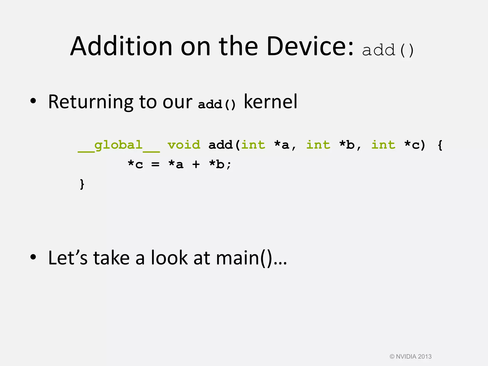 Addition on the Device: add()
• Returning to our add() kernel
__global__ void add(int *a, int *b, int *c) {
*c = *a + *b;
}
• Let’s take a look at main()…
© NVIDIA 2013
 