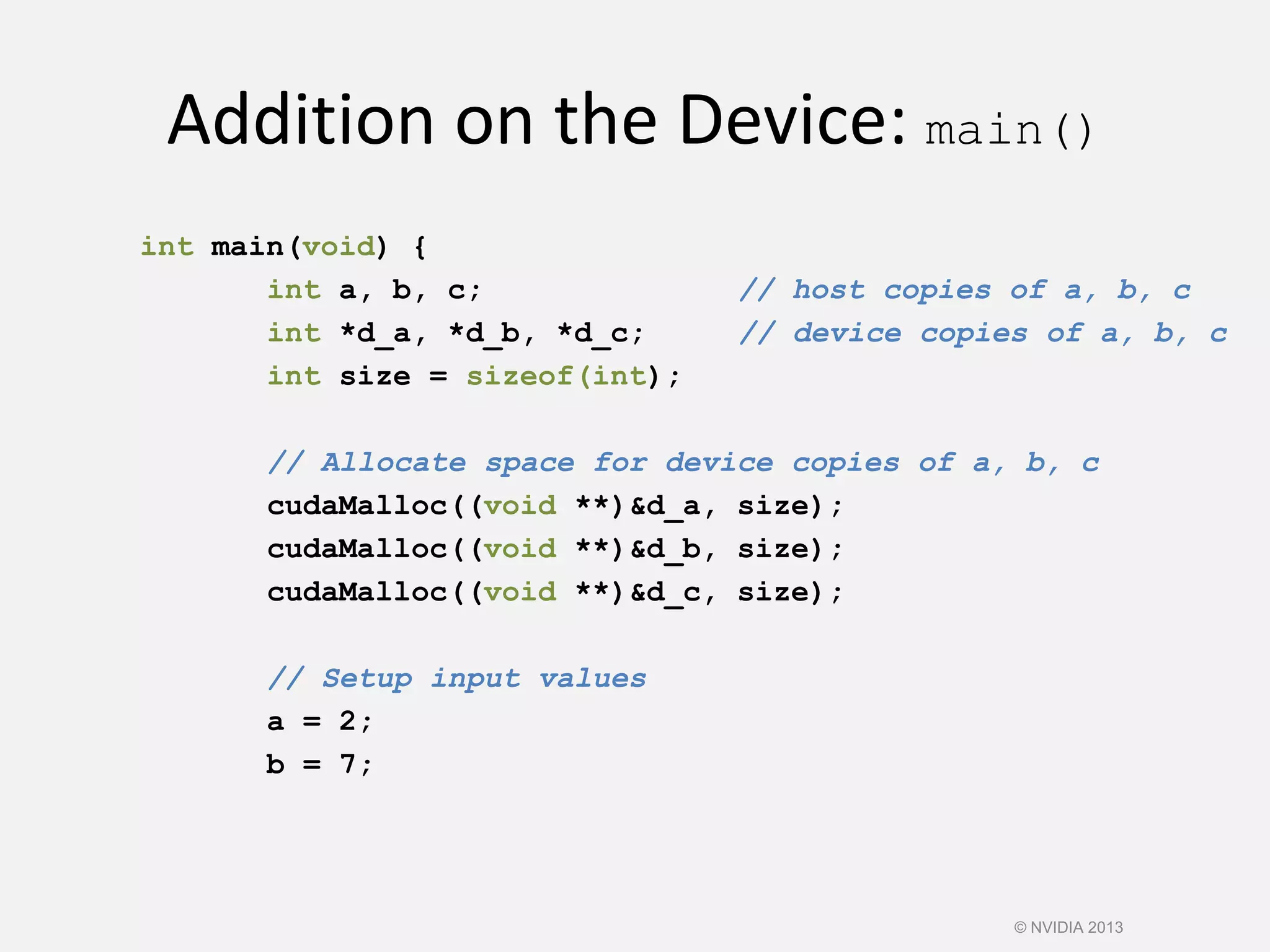 Addition on the Device: main()
int main(void) {
int a, b, c; // host copies of a, b, c
int *d_a, *d_b, *d_c; // device copies of a, b, c
int size = sizeof(int);
// Allocate space for device copies of a, b, c
cudaMalloc((void **)&d_a, size);
cudaMalloc((void **)&d_b, size);
cudaMalloc((void **)&d_c, size);
// Setup input values
a = 2;
b = 7;
© NVIDIA 2013
 