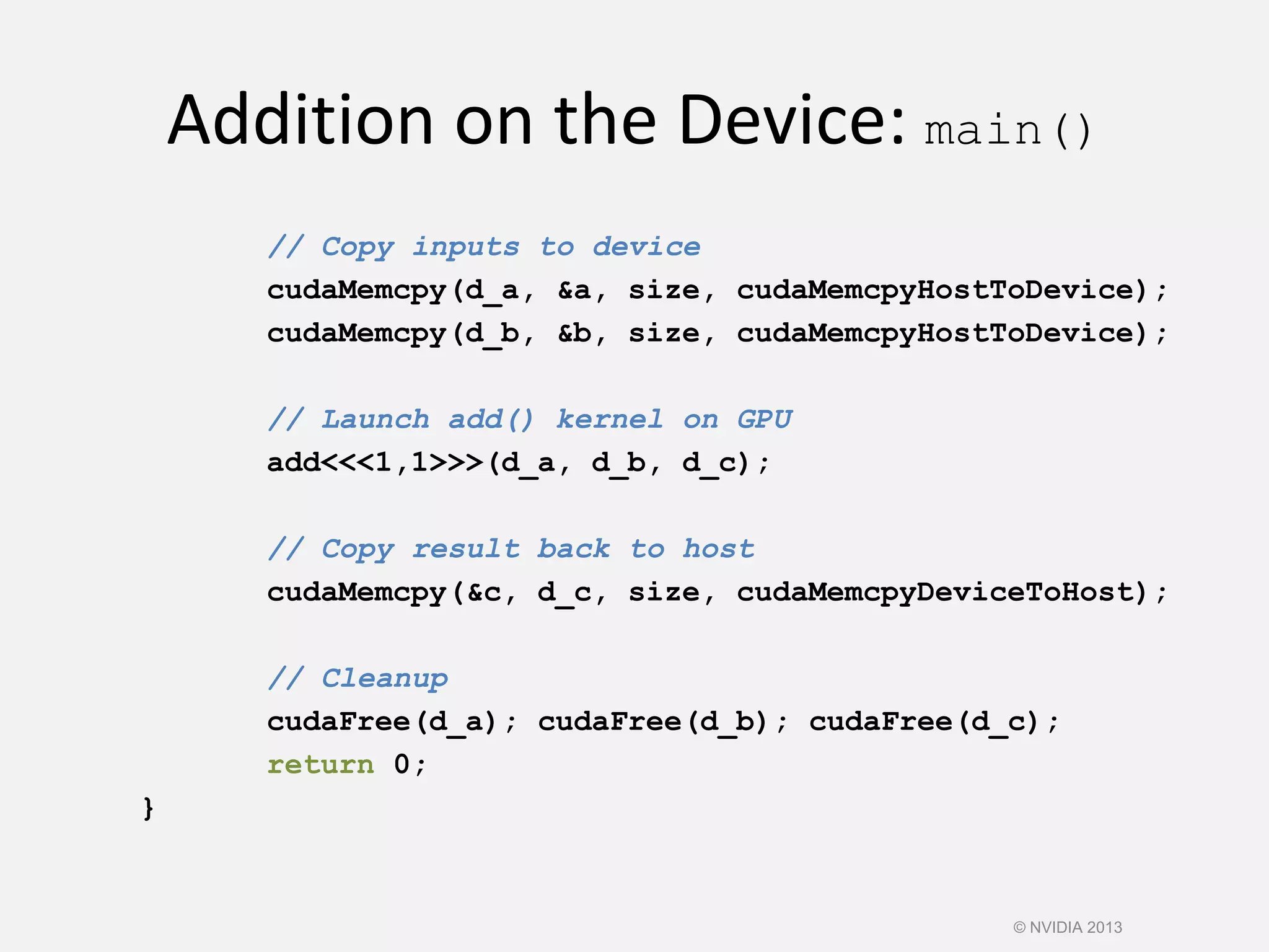 Addition on the Device: main()
// Copy inputs to device
cudaMemcpy(d_a, &a, size, cudaMemcpyHostToDevice);
cudaMemcpy(d_b, &b, size, cudaMemcpyHostToDevice);
// Launch add() kernel on GPU
add<<<1,1>>>(d_a, d_b, d_c);
// Copy result back to host
cudaMemcpy(&c, d_c, size, cudaMemcpyDeviceToHost);
// Cleanup
cudaFree(d_a); cudaFree(d_b); cudaFree(d_c);
return 0;
}
© NVIDIA 2013
 