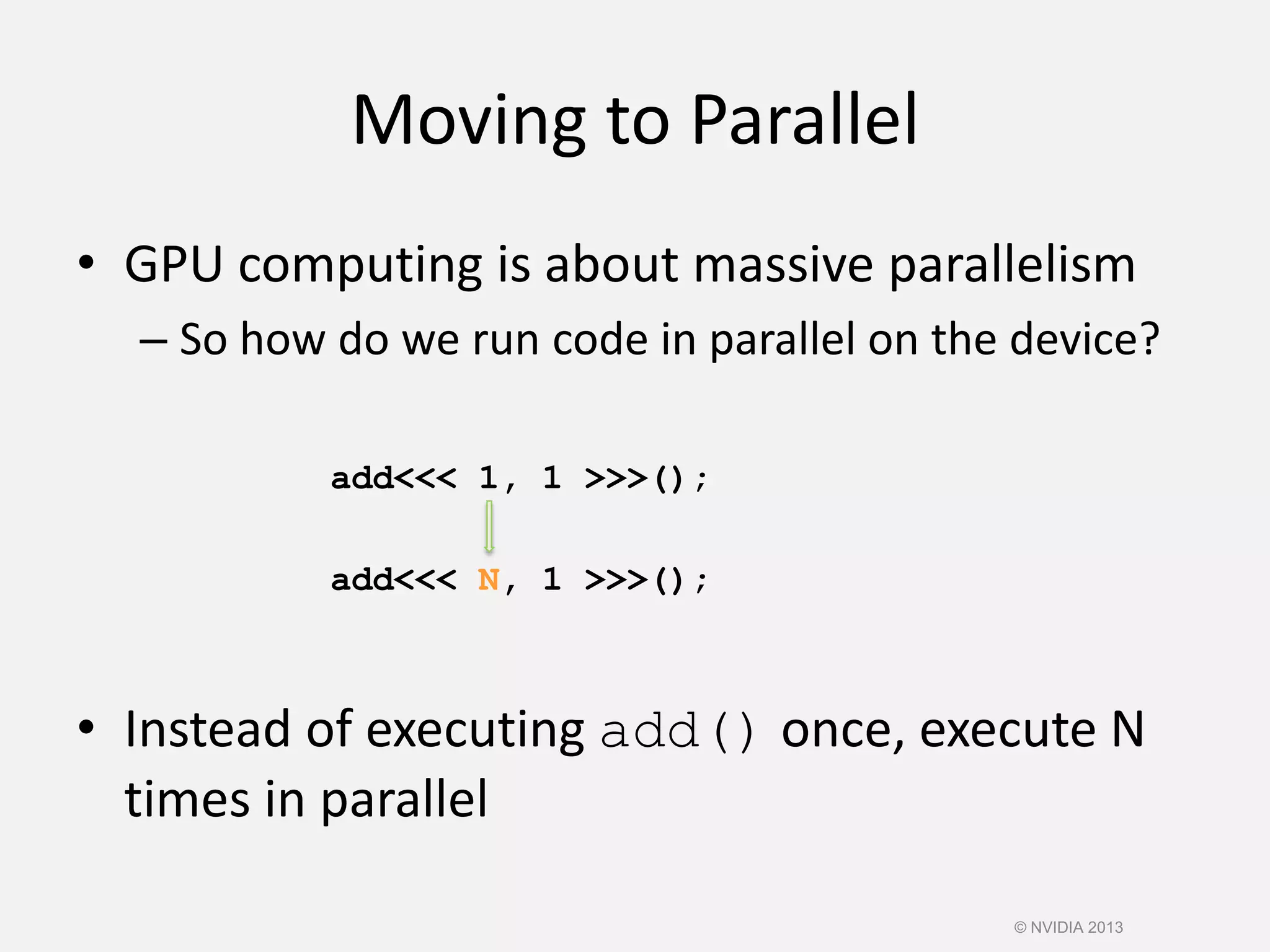 Moving to Parallel
• GPU computing is about massive parallelism
– So how do we run code in parallel on the device?
add<<< 1, 1 >>>();
add<<< N, 1 >>>();
• Instead of executing add() once, execute N
times in parallel
© NVIDIA 2013
 