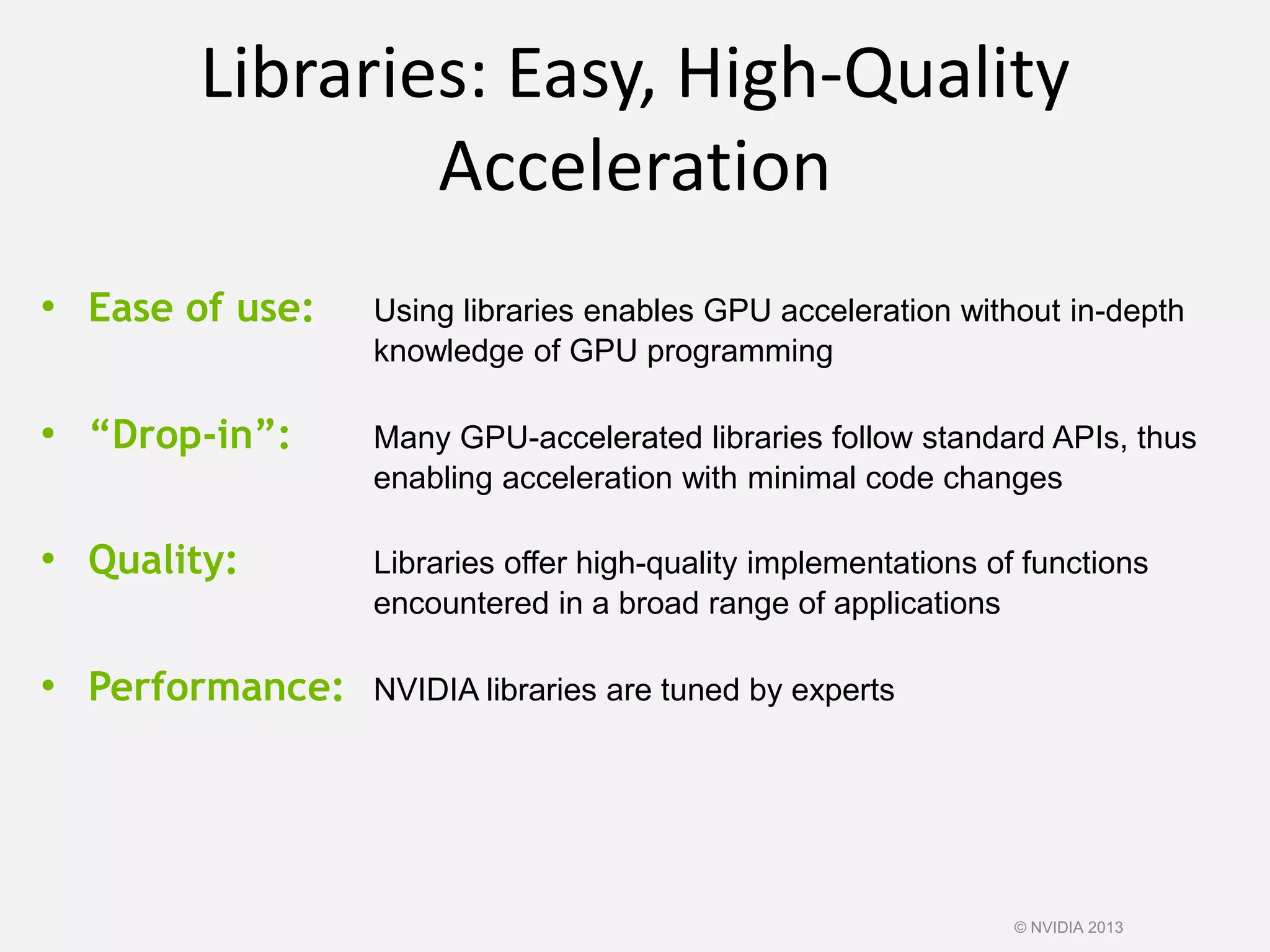 Libraries: Easy, High-Quality
Acceleration
• Ease of use: Using libraries enables GPU acceleration without in-depth
knowledge of GPU programming
• “Drop-in”: Many GPU-accelerated libraries follow standard APIs, thus
enabling acceleration with minimal code changes
• Quality: Libraries offer high-quality implementations of functions
encountered in a broad range of applications
• Performance: NVIDIA libraries are tuned by experts
© NVIDIA 2013
 