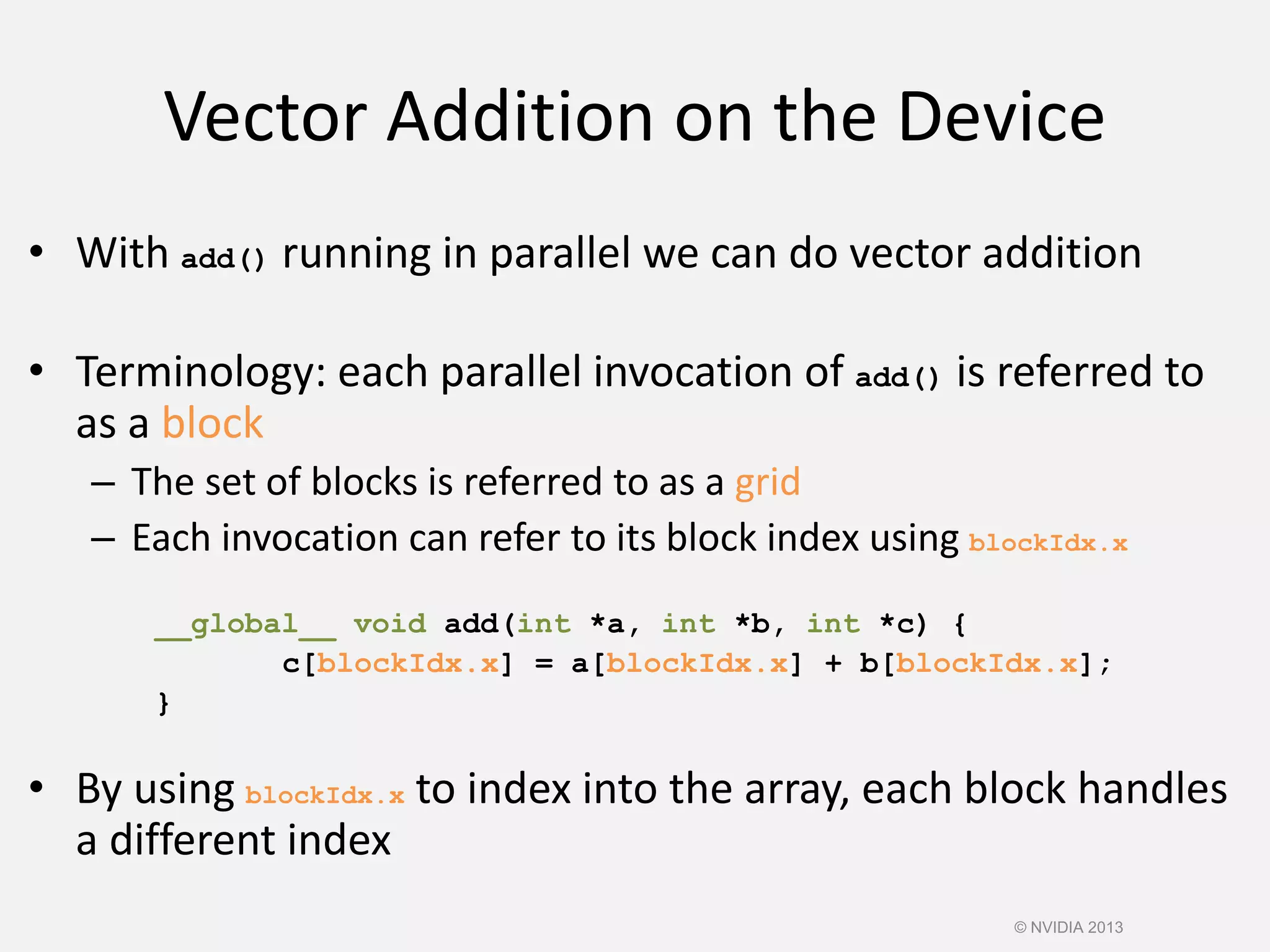 Vector Addition on the Device
• With add() running in parallel we can do vector addition
• Terminology: each parallel invocation of add() is referred to
as a block
– The set of blocks is referred to as a grid
– Each invocation can refer to its block index using blockIdx.x
__global__ void add(int *a, int *b, int *c) {
c[blockIdx.x] = a[blockIdx.x] + b[blockIdx.x];
}
• By using blockIdx.x to index into the array, each block handles
a different index
© NVIDIA 2013
 