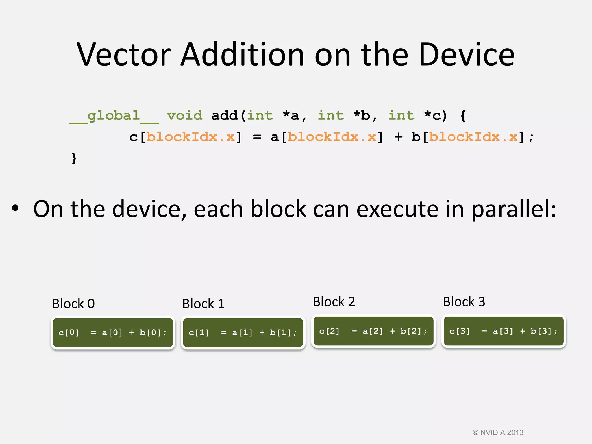 Vector Addition on the Device
__global__ void add(int *a, int *b, int *c) {
c[blockIdx.x] = a[blockIdx.x] + b[blockIdx.x];
}
• On the device, each block can execute in parallel:
c[0] = a[0] + b[0]; c[1] = a[1] + b[1]; c[2] = a[2] + b[2]; c[3] = a[3] + b[3];
Block 0 Block 1 Block 2 Block 3
© NVIDIA 2013
 