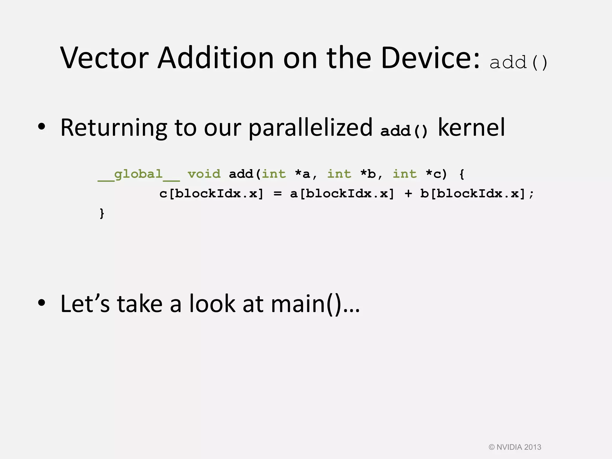 Vector Addition on the Device: add()
• Returning to our parallelized add() kernel
__global__ void add(int *a, int *b, int *c) {
c[blockIdx.x] = a[blockIdx.x] + b[blockIdx.x];
}
• Let’s take a look at main()…
© NVIDIA 2013
 