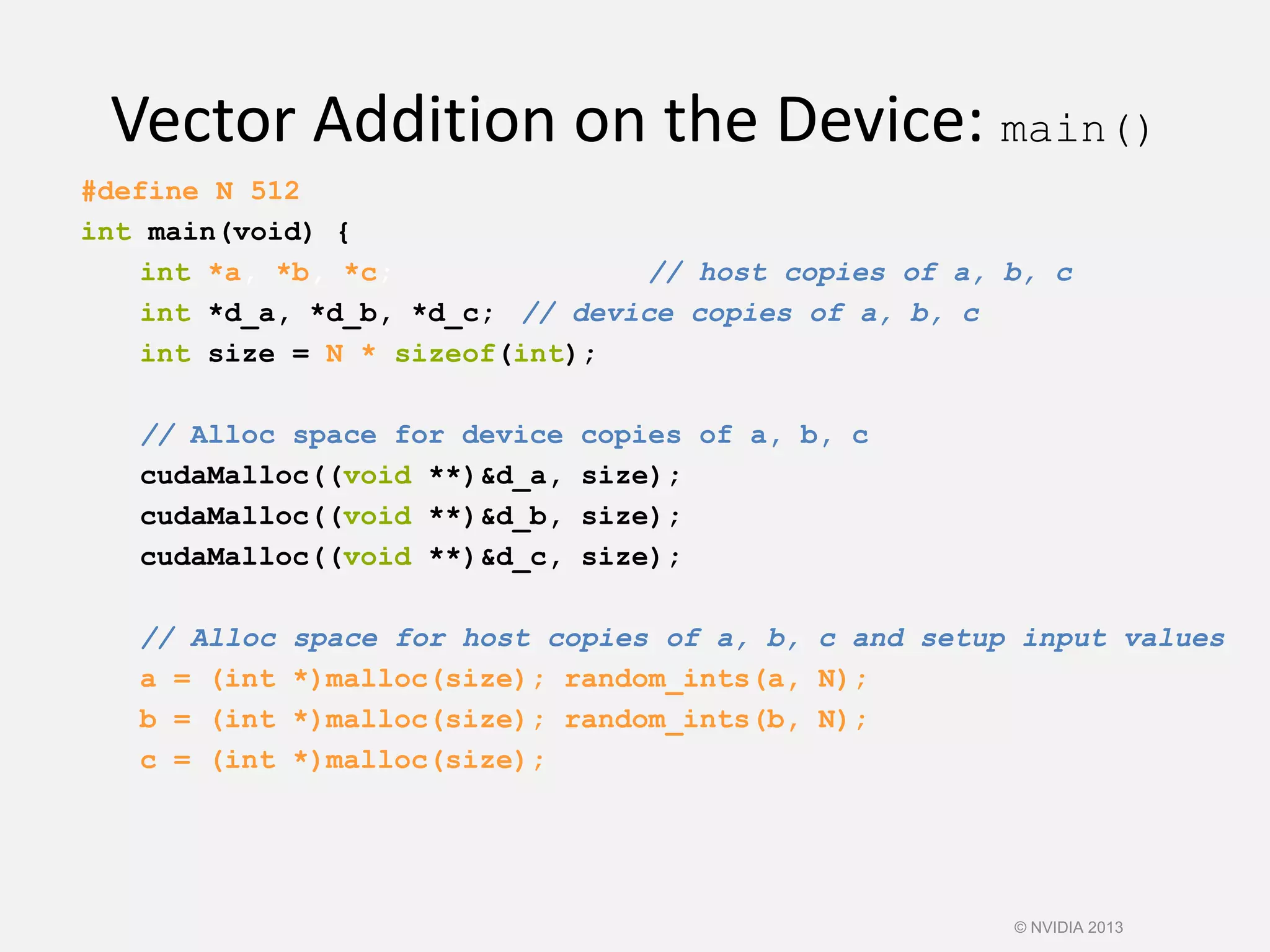 Vector Addition on the Device: main()
#define N 512
int main(void) {
int *a, *b, *c; // host copies of a, b, c
int *d_a, *d_b, *d_c; // device copies of a, b, c
int size = N * sizeof(int);
// Alloc space for device copies of a, b, c
cudaMalloc((void **)&d_a, size);
cudaMalloc((void **)&d_b, size);
cudaMalloc((void **)&d_c, size);
// Alloc space for host copies of a, b, c and setup input values
a = (int *)malloc(size); random_ints(a, N);
b = (int *)malloc(size); random_ints(b, N);
c = (int *)malloc(size);
© NVIDIA 2013
 