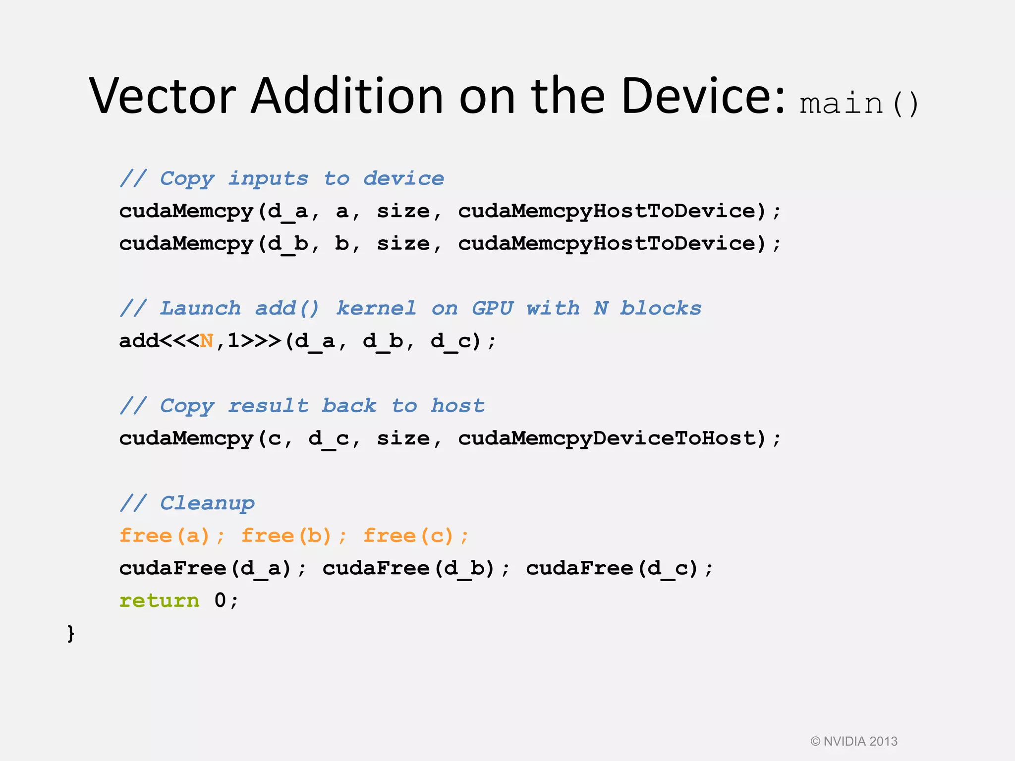 Vector Addition on the Device: main()
// Copy inputs to device
cudaMemcpy(d_a, a, size, cudaMemcpyHostToDevice);
cudaMemcpy(d_b, b, size, cudaMemcpyHostToDevice);
// Launch add() kernel on GPU with N blocks
add<<<N,1>>>(d_a, d_b, d_c);
// Copy result back to host
cudaMemcpy(c, d_c, size, cudaMemcpyDeviceToHost);
// Cleanup
free(a); free(b); free(c);
cudaFree(d_a); cudaFree(d_b); cudaFree(d_c);
return 0;
}
© NVIDIA 2013
 