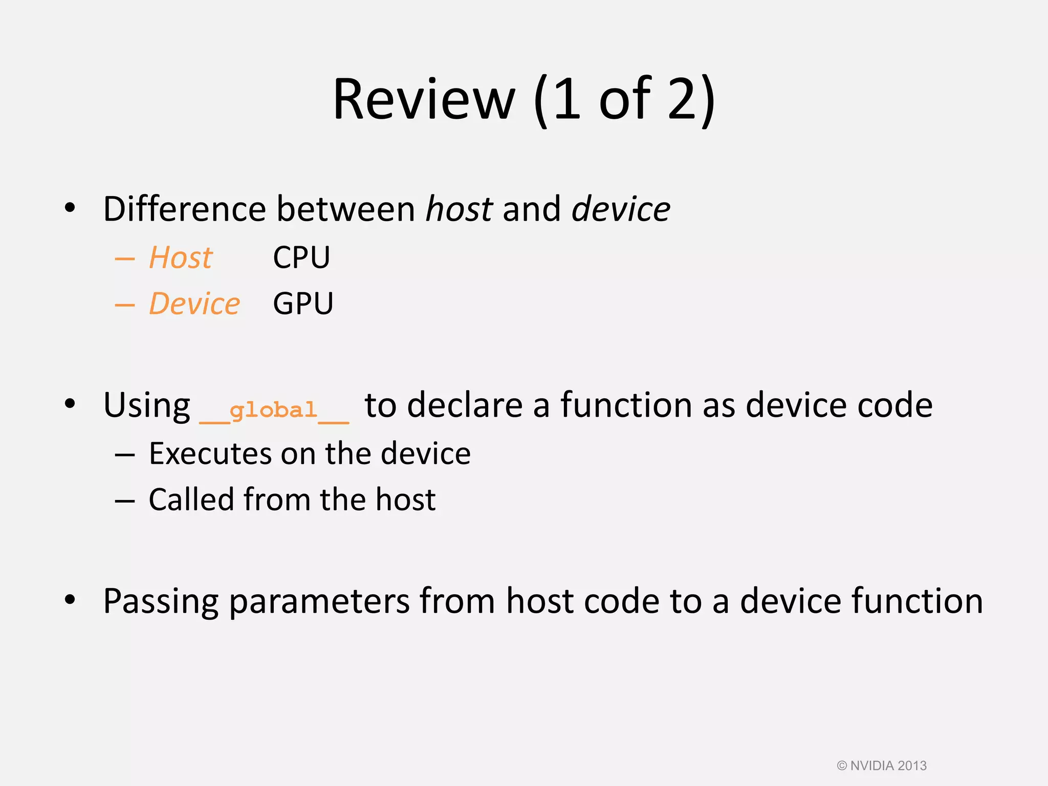 Review (1 of 2)
• Difference between host and device
– Host CPU
– Device GPU
• Using __global__ to declare a function as device code
– Executes on the device
– Called from the host
• Passing parameters from host code to a device function
© NVIDIA 2013
 