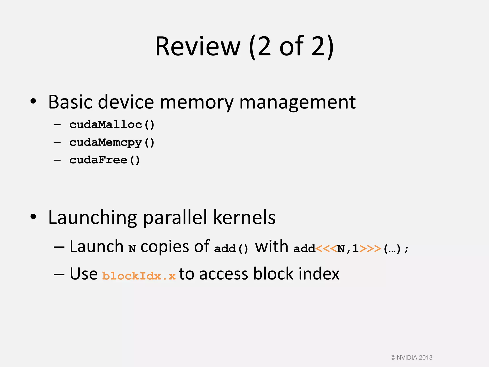 Review (2 of 2)
• Basic device memory management
– cudaMalloc()
– cudaMemcpy()
– cudaFree()
• Launching parallel kernels
– Launch N copies of add() with add<<<N,1>>>(…);
– Use blockIdx.x to access block index
© NVIDIA 2013
 