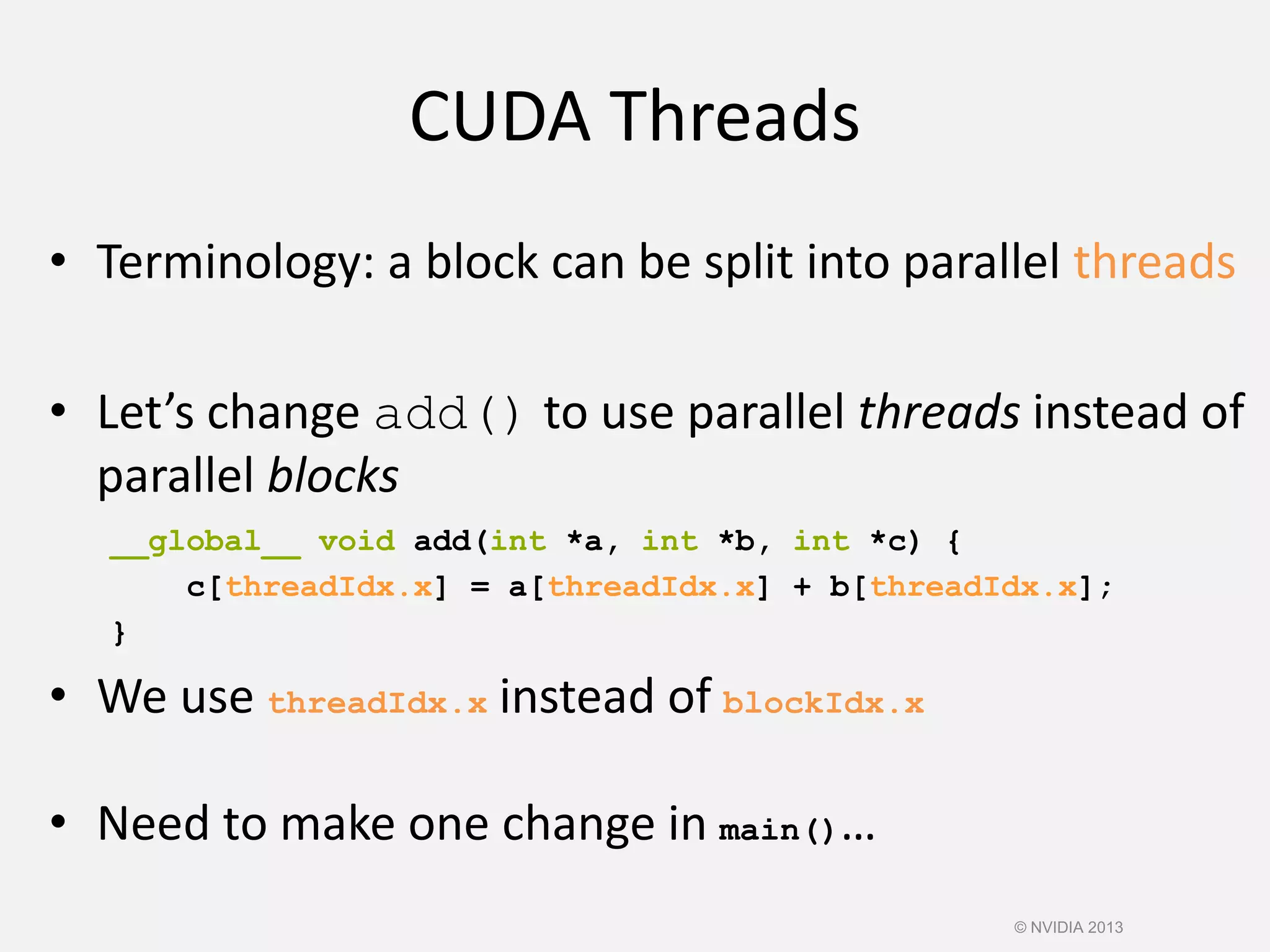 CUDA Threads
• Terminology: a block can be split into parallel threads
• Let’s change add() to use parallel threads instead of
parallel blocks
• We use threadIdx.x instead of blockIdx.x
• Need to make one change in main()…
__global__ void add(int *a, int *b, int *c) {
c[threadIdx.x] = a[threadIdx.x] + b[threadIdx.x];
}
© NVIDIA 2013
 