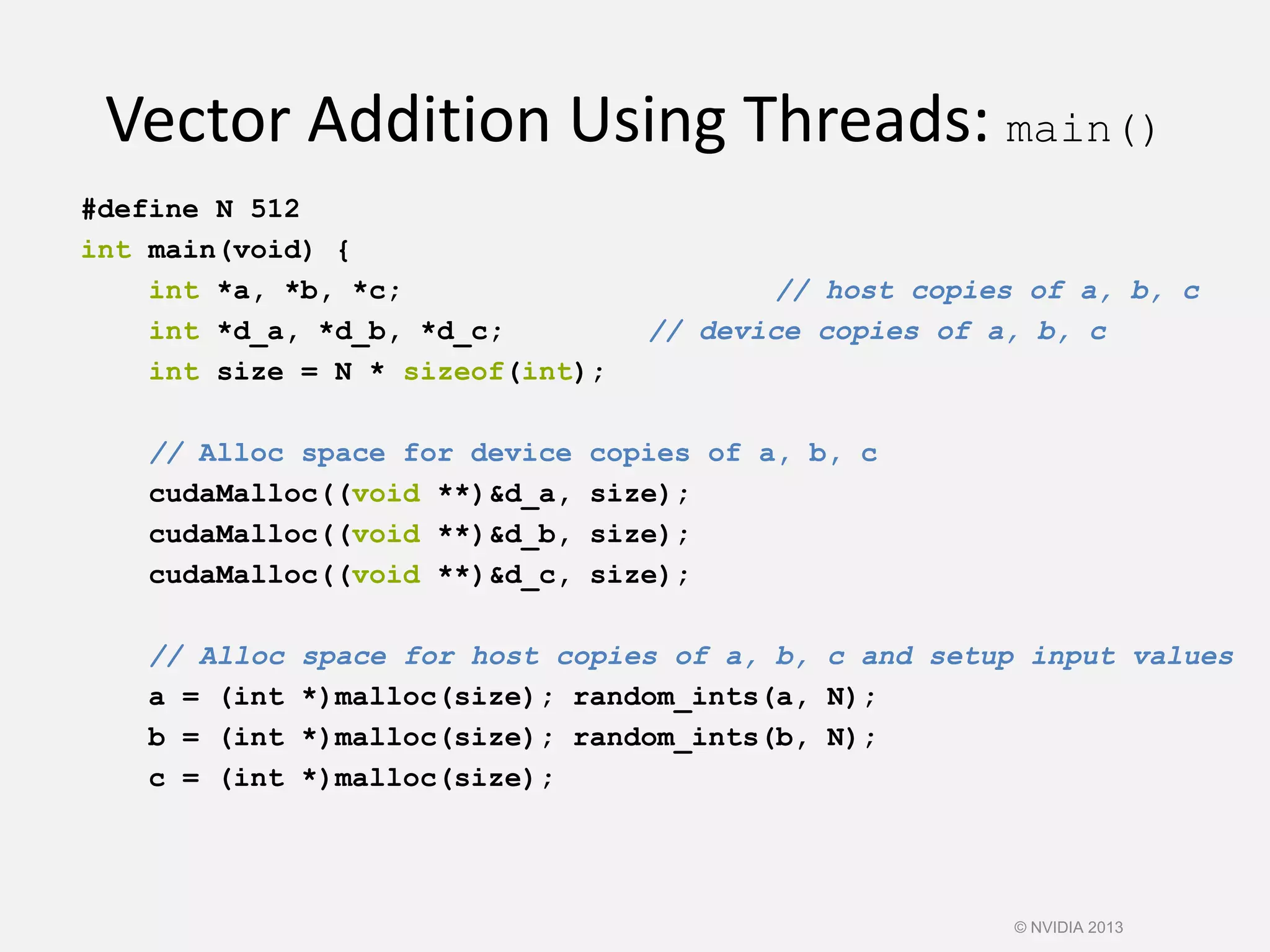 Vector Addition Using Threads: main()
#define N 512
int main(void) {
int *a, *b, *c; // host copies of a, b, c
int *d_a, *d_b, *d_c; // device copies of a, b, c
int size = N * sizeof(int);
// Alloc space for device copies of a, b, c
cudaMalloc((void **)&d_a, size);
cudaMalloc((void **)&d_b, size);
cudaMalloc((void **)&d_c, size);
// Alloc space for host copies of a, b, c and setup input values
a = (int *)malloc(size); random_ints(a, N);
b = (int *)malloc(size); random_ints(b, N);
c = (int *)malloc(size);
© NVIDIA 2013
 