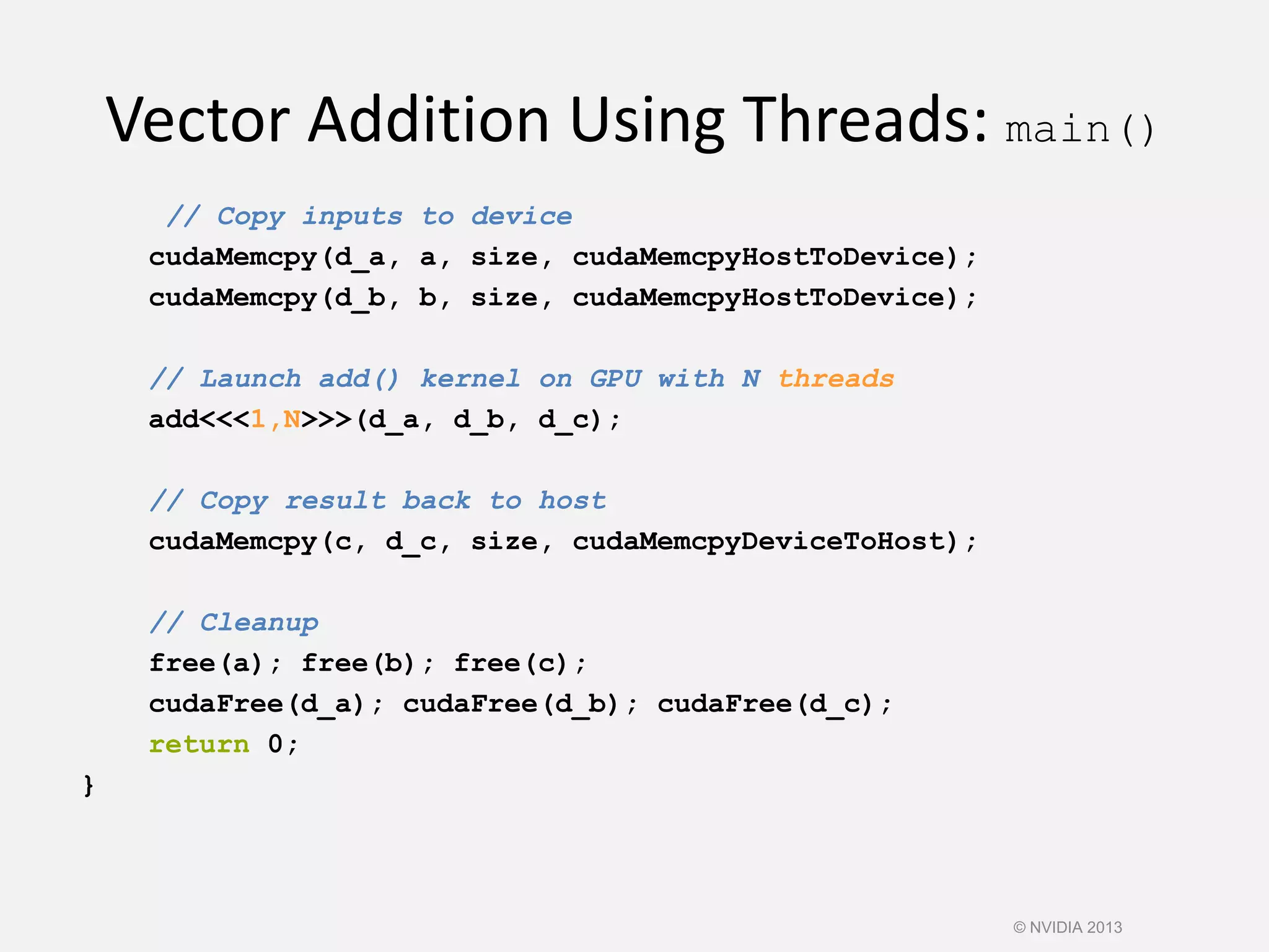 Vector Addition Using Threads: main()
// Copy inputs to device
cudaMemcpy(d_a, a, size, cudaMemcpyHostToDevice);
cudaMemcpy(d_b, b, size, cudaMemcpyHostToDevice);
// Launch add() kernel on GPU with N threads
add<<<1,N>>>(d_a, d_b, d_c);
// Copy result back to host
cudaMemcpy(c, d_c, size, cudaMemcpyDeviceToHost);
// Cleanup
free(a); free(b); free(c);
cudaFree(d_a); cudaFree(d_b); cudaFree(d_c);
return 0;
}
© NVIDIA 2013
 