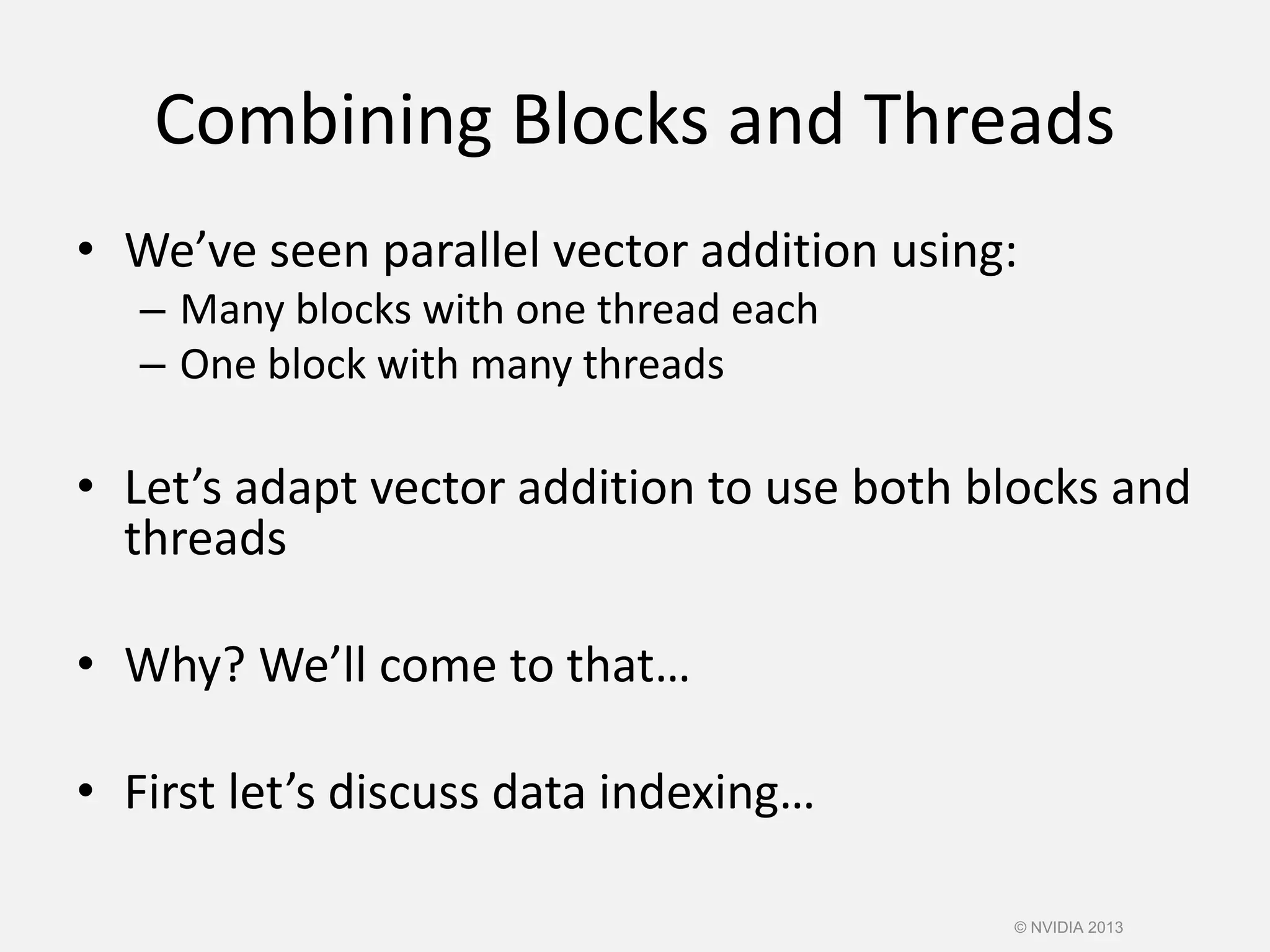 Combining Blocks and Threads
• We’ve seen parallel vector addition using:
– Many blocks with one thread each
– One block with many threads
• Let’s adapt vector addition to use both blocks and
threads
• Why? We’ll come to that…
• First let’s discuss data indexing…
© NVIDIA 2013
 