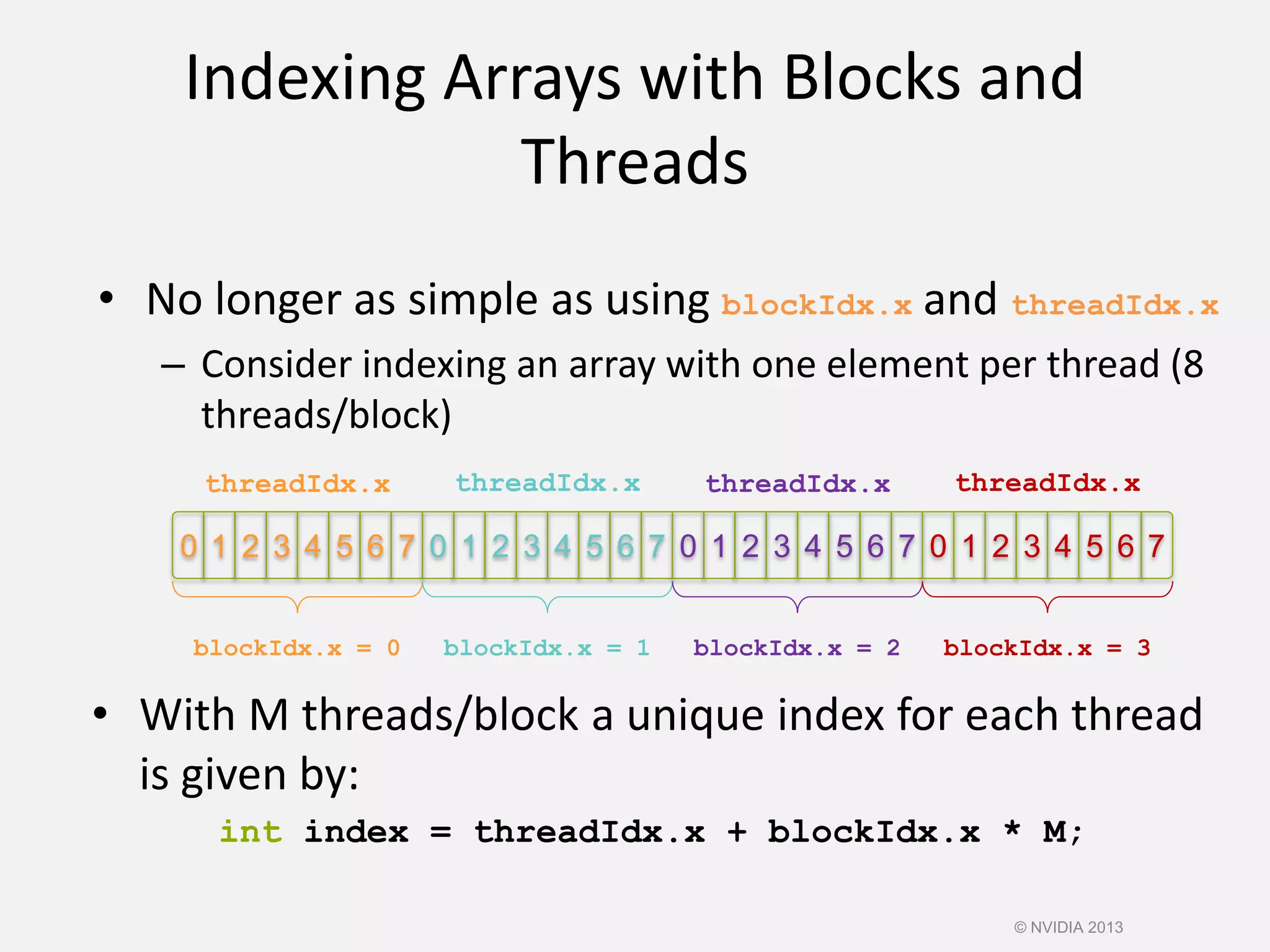 0 1 72 3 4 5 6 7 0 1 2 3 4 5 6 7 0 1 2 3 4 5 6 7 0 1 2 3 4 5 6
Indexing Arrays with Blocks and
Threads
• With M threads/block a unique index for each thread
is given by:
int index = threadIdx.x + blockIdx.x * M;
• No longer as simple as using blockIdx.x and threadIdx.x
– Consider indexing an array with one element per thread (8
threads/block)
threadIdx.x threadIdx.x threadIdx.x threadIdx.x
blockIdx.x = 0 blockIdx.x = 1 blockIdx.x = 2 blockIdx.x = 3
© NVIDIA 2013
 