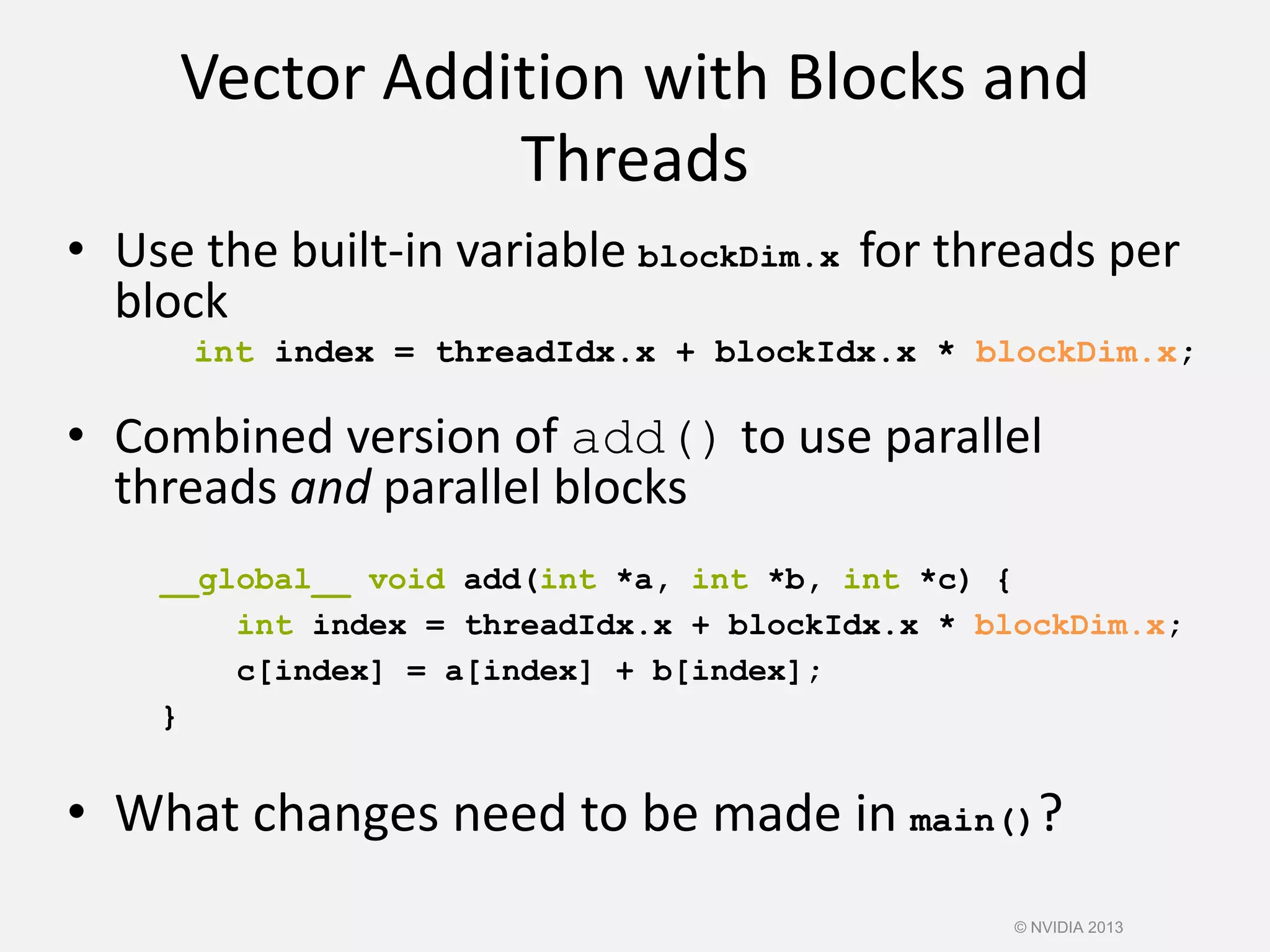 Vector Addition with Blocks and
Threads
• What changes need to be made in main()?
• Use the built-in variable blockDim.x for threads per
block
int index = threadIdx.x + blockIdx.x * blockDim.x;
• Combined version of add() to use parallel
threads and parallel blocks
__global__ void add(int *a, int *b, int *c) {
int index = threadIdx.x + blockIdx.x * blockDim.x;
c[index] = a[index] + b[index];
}
© NVIDIA 2013
 