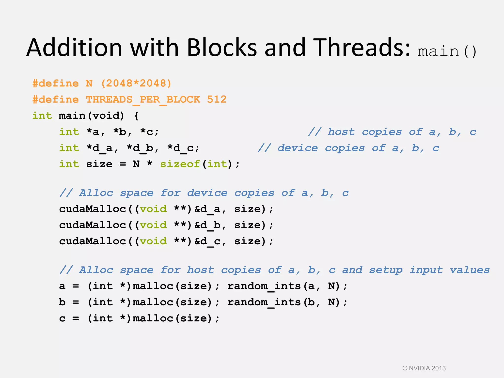 Addition with Blocks and Threads: main()
#define N (2048*2048)
#define THREADS_PER_BLOCK 512
int main(void) {
int *a, *b, *c; // host copies of a, b, c
int *d_a, *d_b, *d_c; // device copies of a, b, c
int size = N * sizeof(int);
// Alloc space for device copies of a, b, c
cudaMalloc((void **)&d_a, size);
cudaMalloc((void **)&d_b, size);
cudaMalloc((void **)&d_c, size);
// Alloc space for host copies of a, b, c and setup input values
a = (int *)malloc(size); random_ints(a, N);
b = (int *)malloc(size); random_ints(b, N);
c = (int *)malloc(size);
© NVIDIA 2013
 