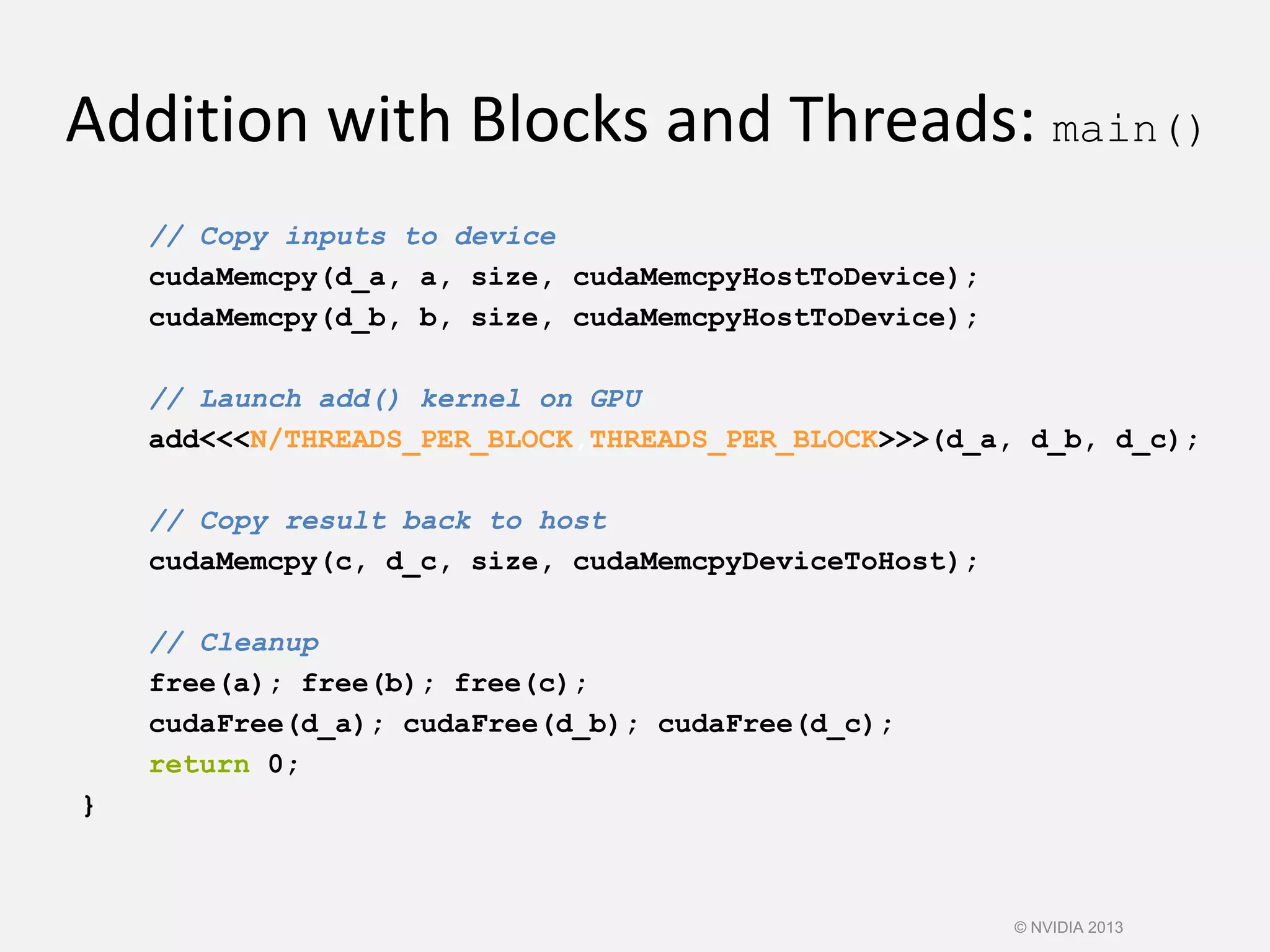 Addition with Blocks and Threads: main()
// Copy inputs to device
cudaMemcpy(d_a, a, size, cudaMemcpyHostToDevice);
cudaMemcpy(d_b, b, size, cudaMemcpyHostToDevice);
// Launch add() kernel on GPU
add<<<N/THREADS_PER_BLOCK,THREADS_PER_BLOCK>>>(d_a, d_b, d_c);
// Copy result back to host
cudaMemcpy(c, d_c, size, cudaMemcpyDeviceToHost);
// Cleanup
free(a); free(b); free(c);
cudaFree(d_a); cudaFree(d_b); cudaFree(d_c);
return 0;
}
© NVIDIA 2013
 