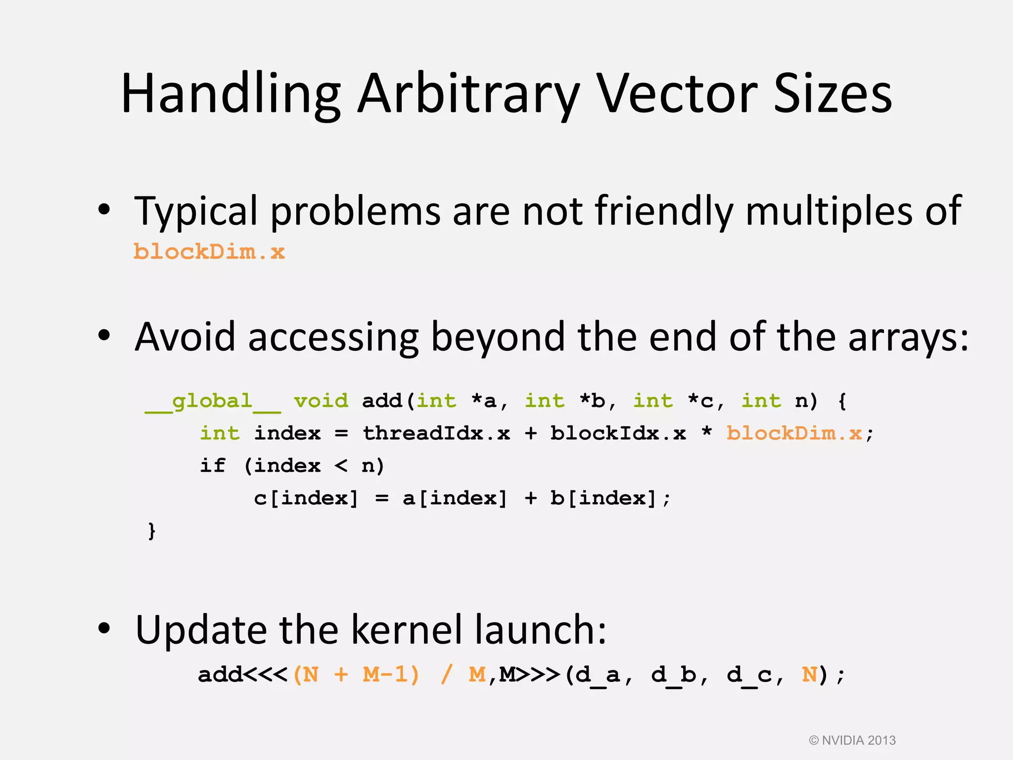 Handling Arbitrary Vector Sizes
• Update the kernel launch:
add<<<(N + M-1) / M,M>>>(d_a, d_b, d_c, N);
• Typical problems are not friendly multiples of
blockDim.x
• Avoid accessing beyond the end of the arrays:
__global__ void add(int *a, int *b, int *c, int n) {
int index = threadIdx.x + blockIdx.x * blockDim.x;
if (index < n)
c[index] = a[index] + b[index];
}
© NVIDIA 2013
 