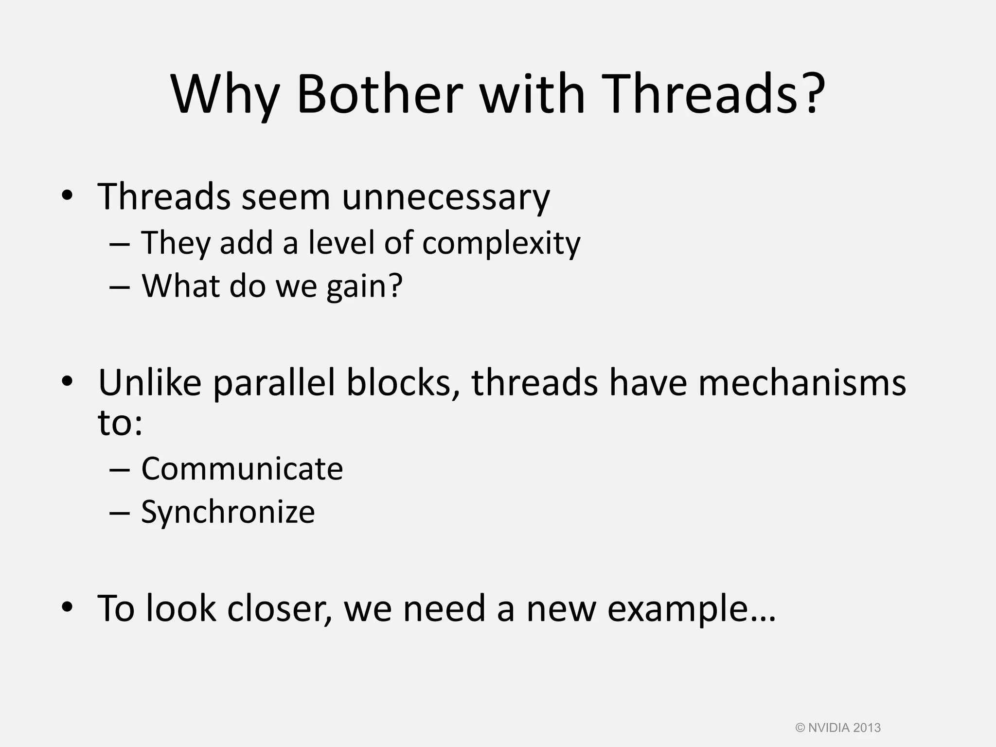 Why Bother with Threads?
• Threads seem unnecessary
– They add a level of complexity
– What do we gain?
• Unlike parallel blocks, threads have mechanisms
to:
– Communicate
– Synchronize
• To look closer, we need a new example…
© NVIDIA 2013
 