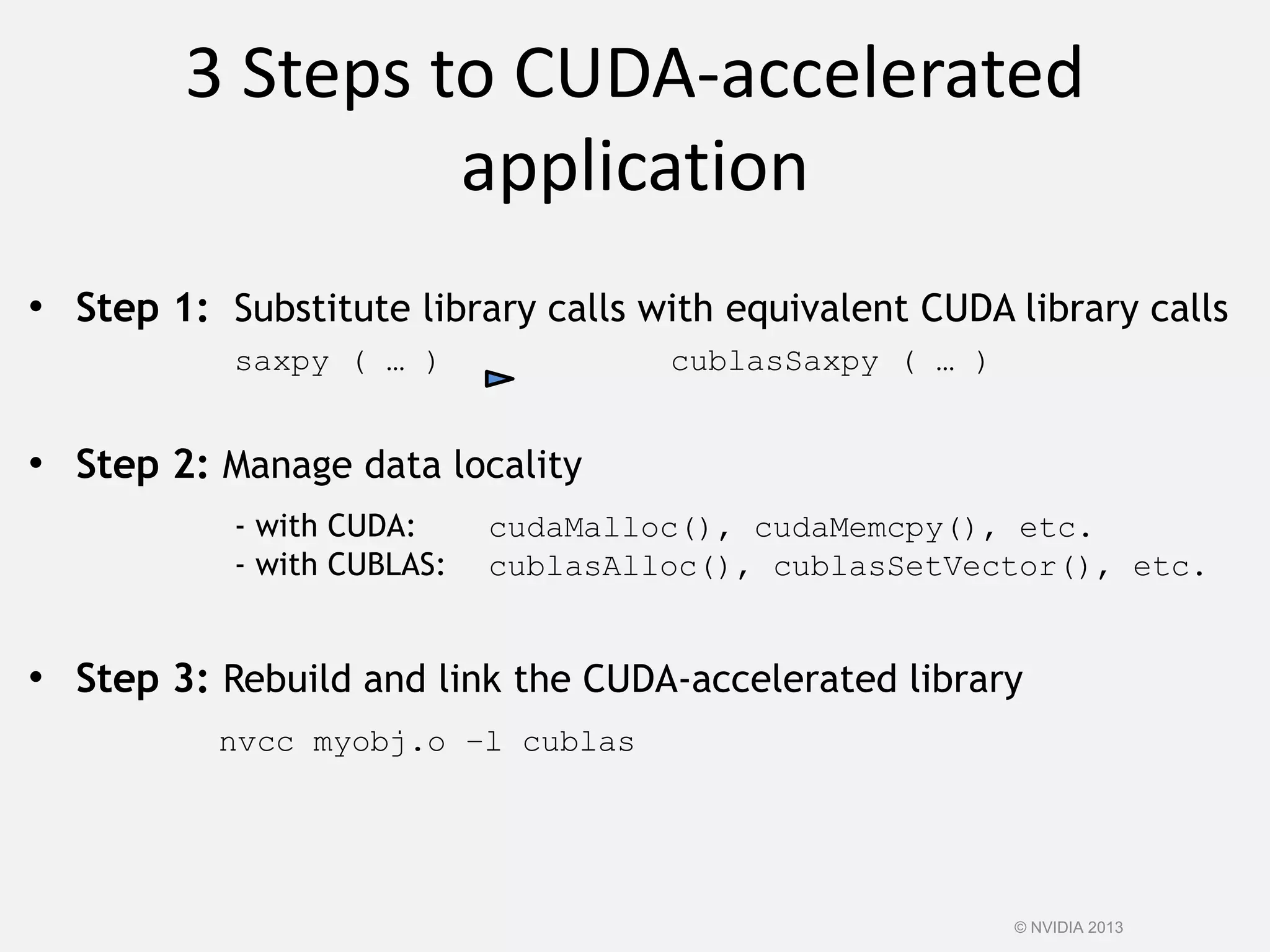 3 Steps to CUDA-accelerated
application
• Step 1: Substitute library calls with equivalent CUDA library calls
saxpy ( … ) cublasSaxpy ( … )
• Step 2: Manage data locality
- with CUDA: cudaMalloc(), cudaMemcpy(), etc.
- with CUBLAS: cublasAlloc(), cublasSetVector(), etc.
• Step 3: Rebuild and link the CUDA-accelerated library
nvcc myobj.o –l cublas
© NVIDIA 2013
 