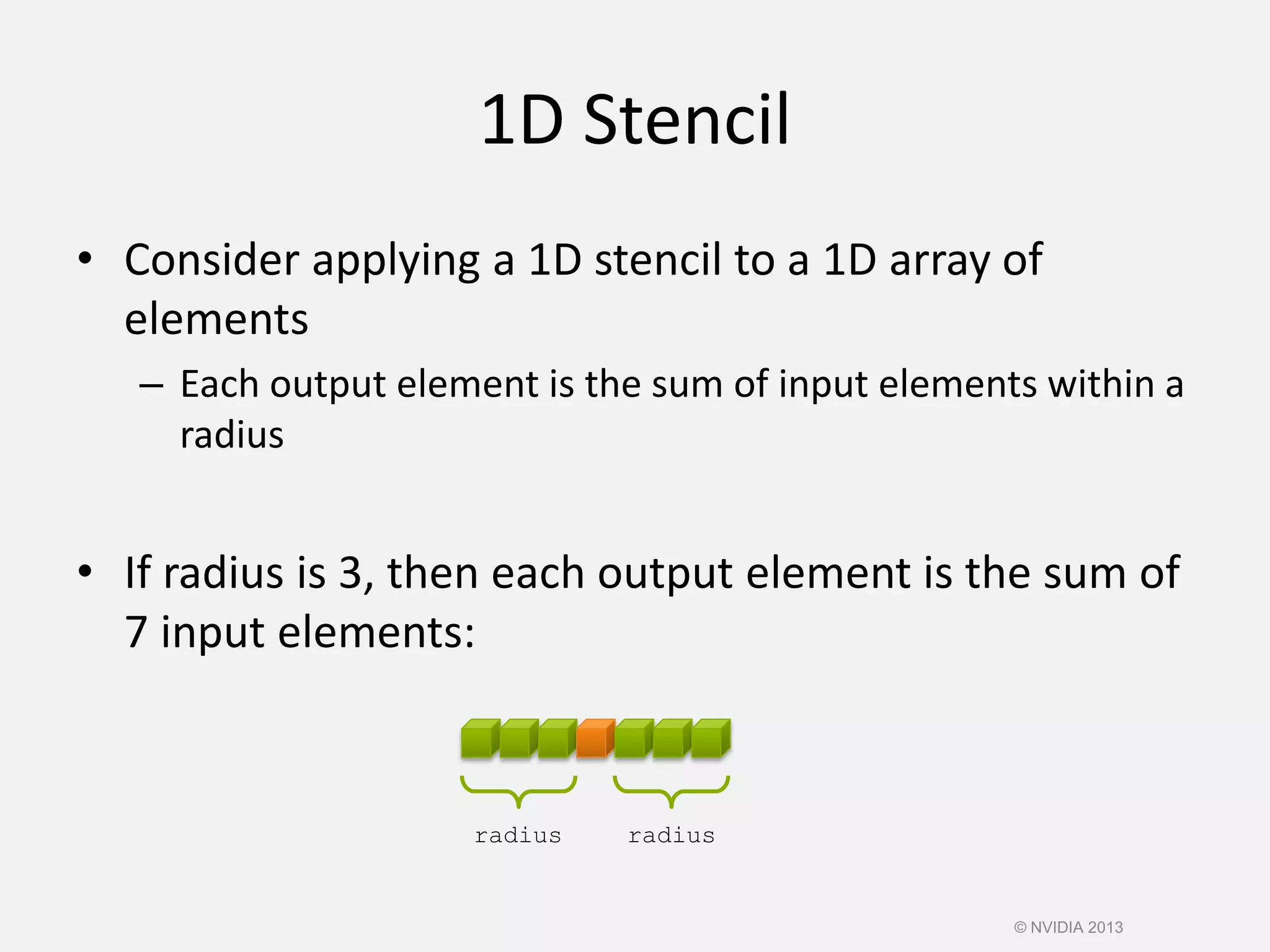 1D Stencil
• Consider applying a 1D stencil to a 1D array of
elements
– Each output element is the sum of input elements within a
radius
• If radius is 3, then each output element is the sum of
7 input elements:
© NVIDIA 2013
radius radius
 