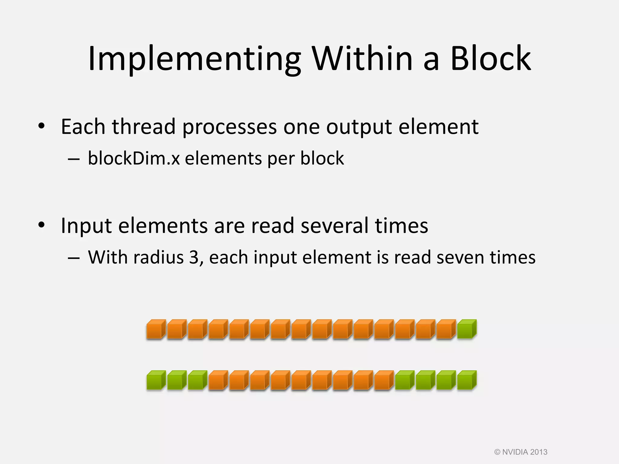 Implementing Within a Block
• Each thread processes one output element
– blockDim.x elements per block
• Input elements are read several times
– With radius 3, each input element is read seven times
© NVIDIA 2013
 
