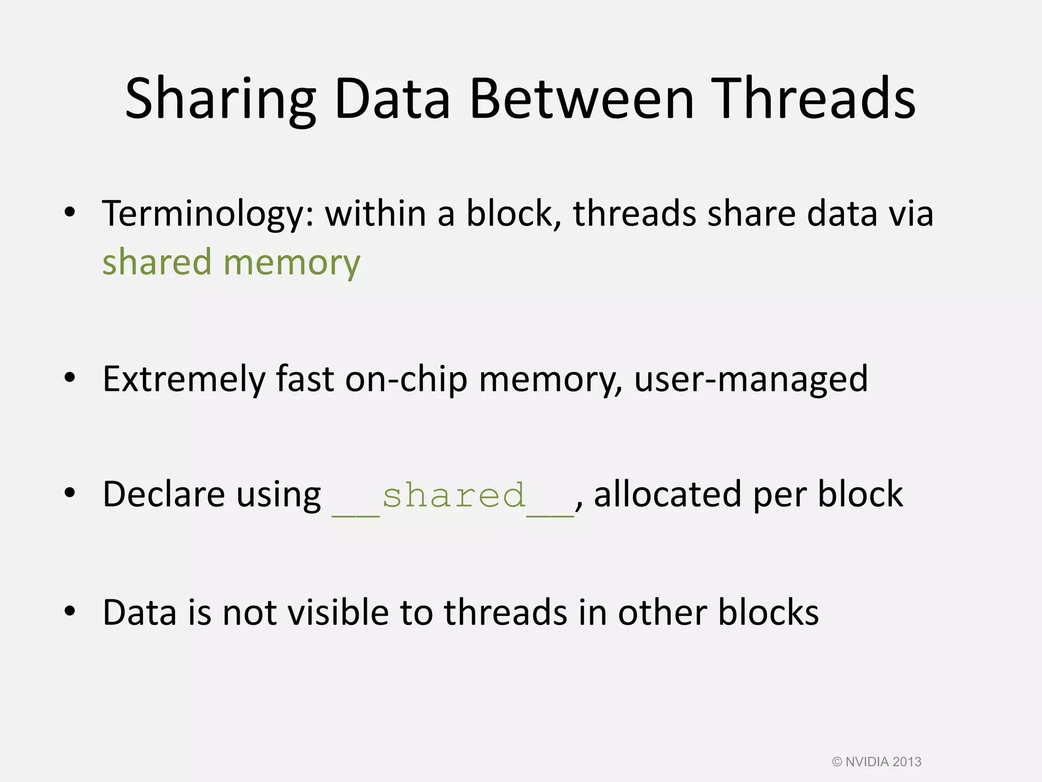 Sharing Data Between Threads
• Terminology: within a block, threads share data via
shared memory
• Extremely fast on-chip memory, user-managed
• Declare using __shared__, allocated per block
• Data is not visible to threads in other blocks
© NVIDIA 2013
 