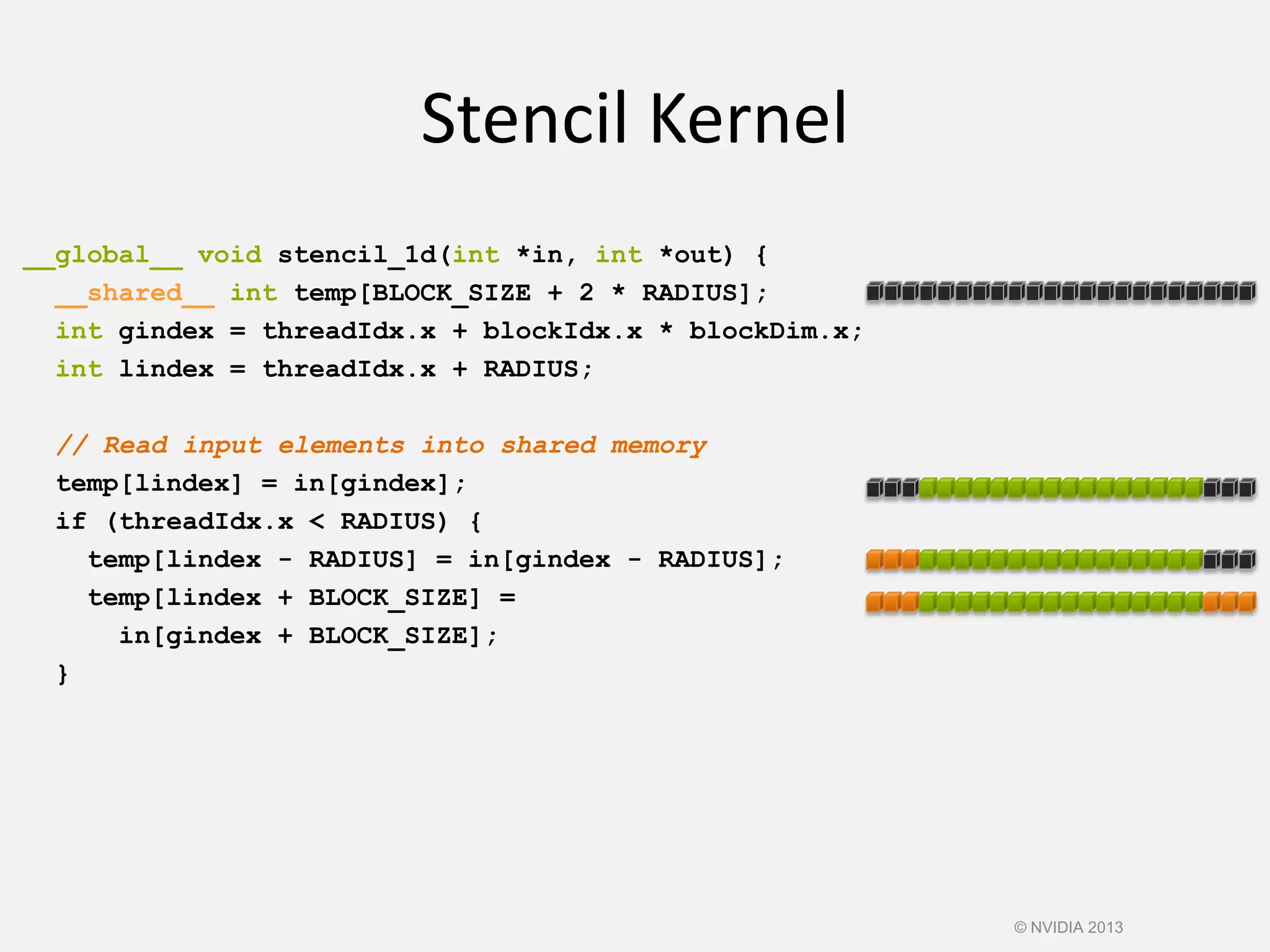 __global__ void stencil_1d(int *in, int *out) {
__shared__ int temp[BLOCK_SIZE + 2 * RADIUS];
int gindex = threadIdx.x + blockIdx.x * blockDim.x;
int lindex = threadIdx.x + RADIUS;
// Read input elements into shared memory
temp[lindex] = in[gindex];
if (threadIdx.x < RADIUS) {
temp[lindex - RADIUS] = in[gindex - RADIUS];
temp[lindex + BLOCK_SIZE] =
in[gindex + BLOCK_SIZE];
}
© NVIDIA 2013
Stencil Kernel
 