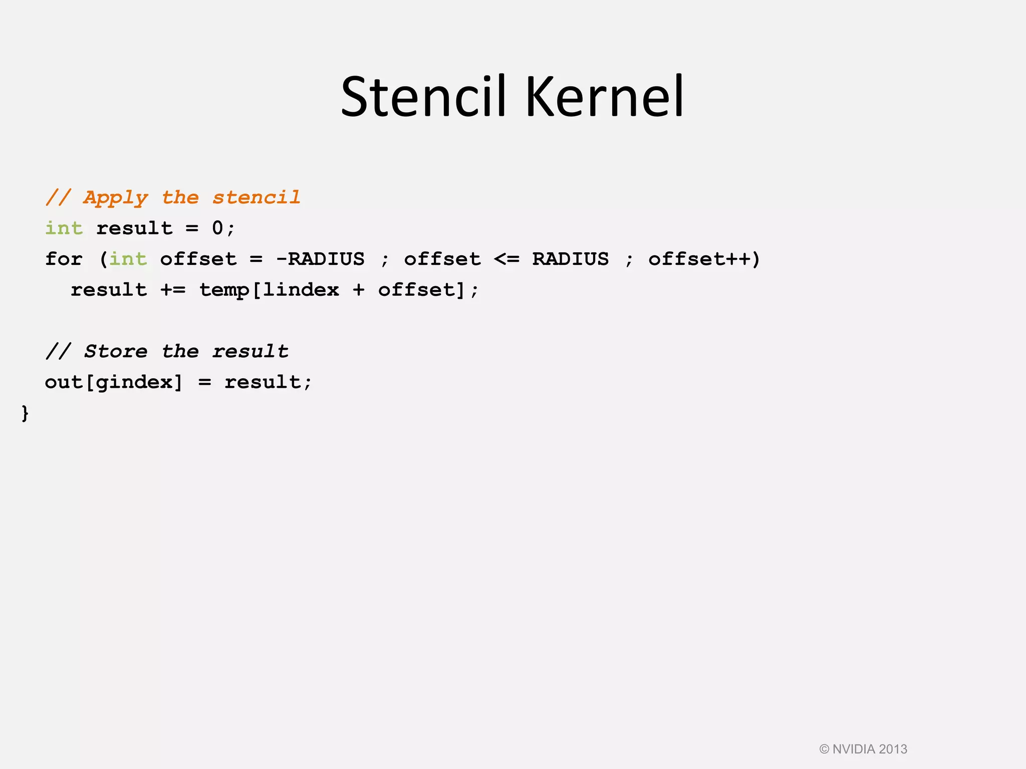// Apply the stencil
int result = 0;
for (int offset = -RADIUS ; offset <= RADIUS ; offset++)
result += temp[lindex + offset];
// Store the result
out[gindex] = result;
}
Stencil Kernel
© NVIDIA 2013
 