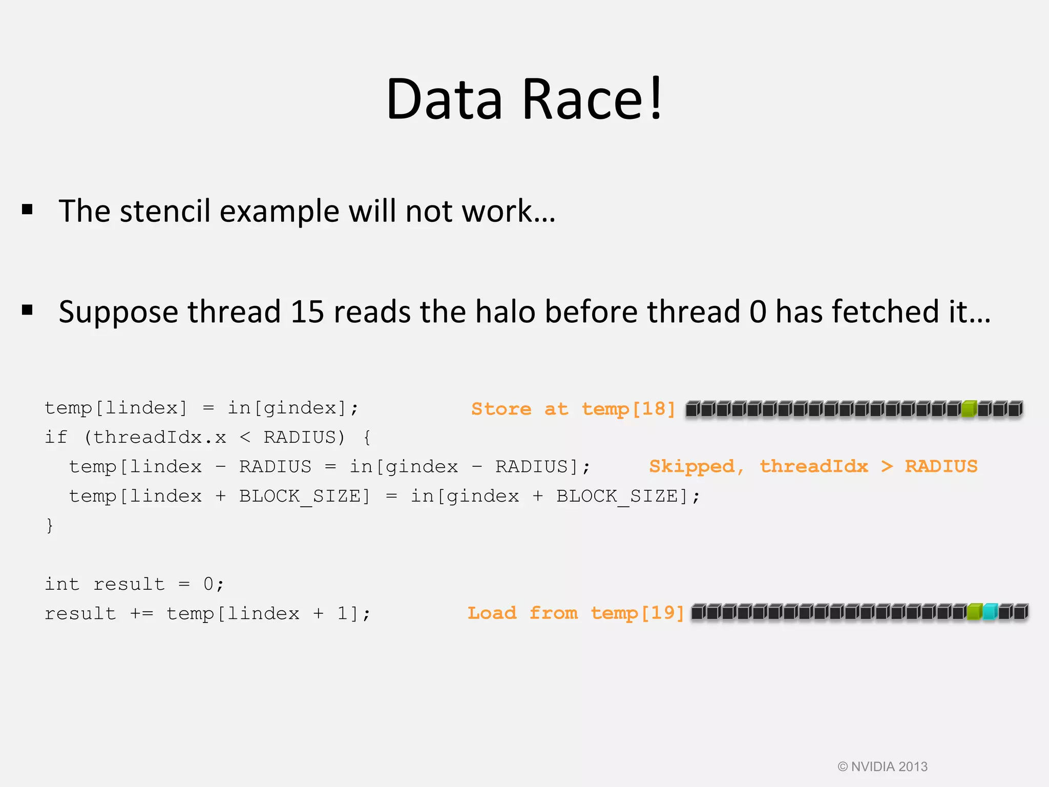 Data Race!
© NVIDIA 2013
 The stencil example will not work…
 Suppose thread 15 reads the halo before thread 0 has fetched it…
temp[lindex] = in[gindex];
if (threadIdx.x < RADIUS) {
temp[lindex – RADIUS = in[gindex – RADIUS];
temp[lindex + BLOCK_SIZE] = in[gindex + BLOCK_SIZE];
}
int result = 0;
result += temp[lindex + 1];
Store at temp[18]
Load from temp[19]
Skipped, threadIdx > RADIUS
 