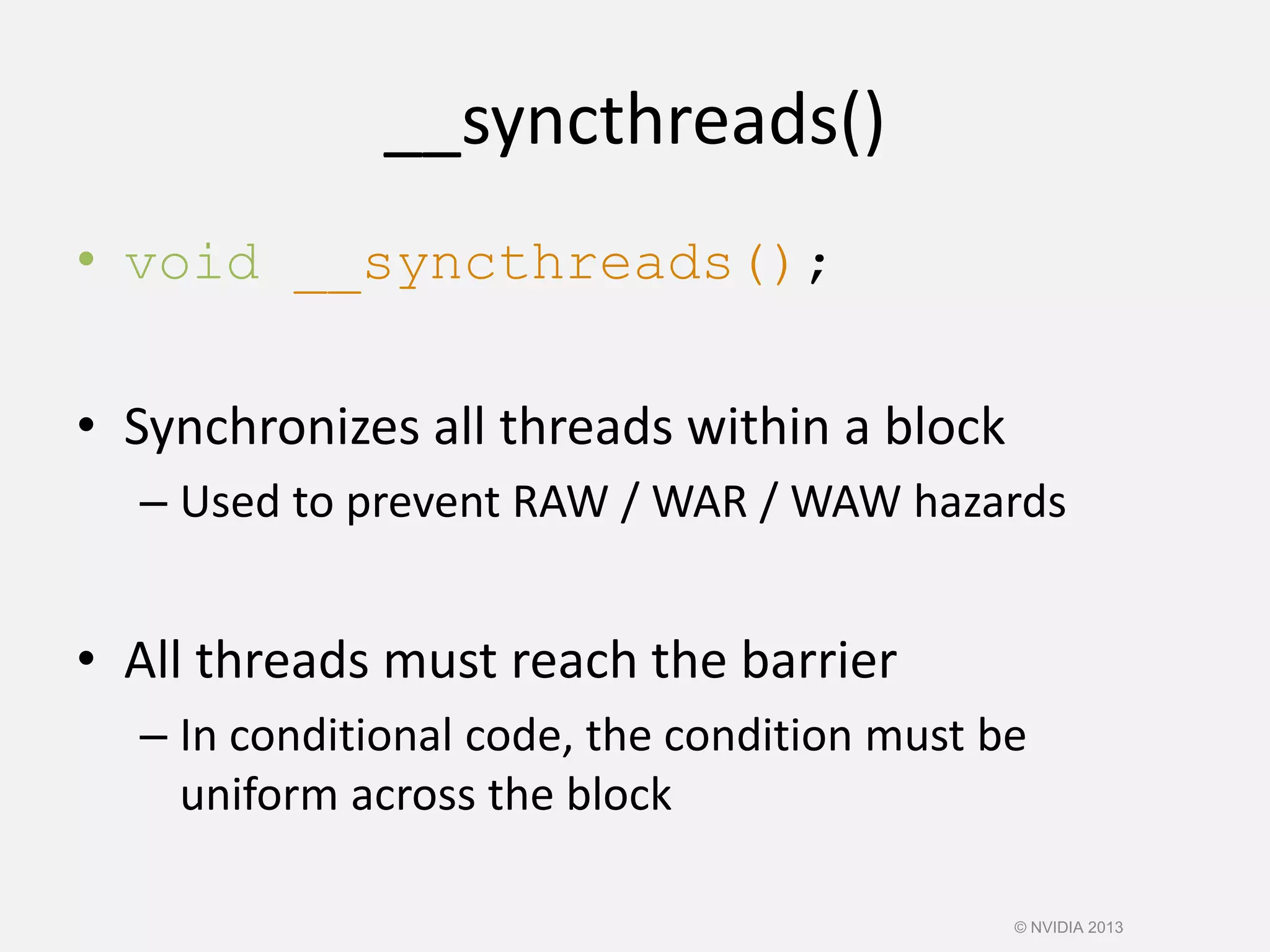 __syncthreads()
• void __syncthreads();
• Synchronizes all threads within a block
– Used to prevent RAW / WAR / WAW hazards
• All threads must reach the barrier
– In conditional code, the condition must be
uniform across the block
© NVIDIA 2013
 