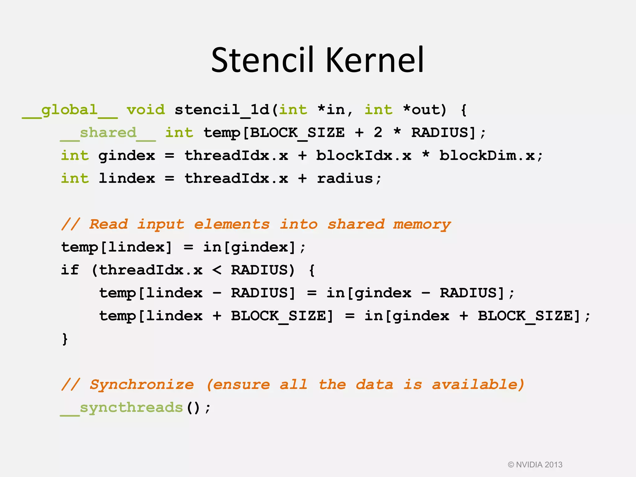 Stencil Kernel
__global__ void stencil_1d(int *in, int *out) {
__shared__ int temp[BLOCK_SIZE + 2 * RADIUS];
int gindex = threadIdx.x + blockIdx.x * blockDim.x;
int lindex = threadIdx.x + radius;
// Read input elements into shared memory
temp[lindex] = in[gindex];
if (threadIdx.x < RADIUS) {
temp[lindex – RADIUS] = in[gindex – RADIUS];
temp[lindex + BLOCK_SIZE] = in[gindex + BLOCK_SIZE];
}
// Synchronize (ensure all the data is available)
__syncthreads();
© NVIDIA 2013
 