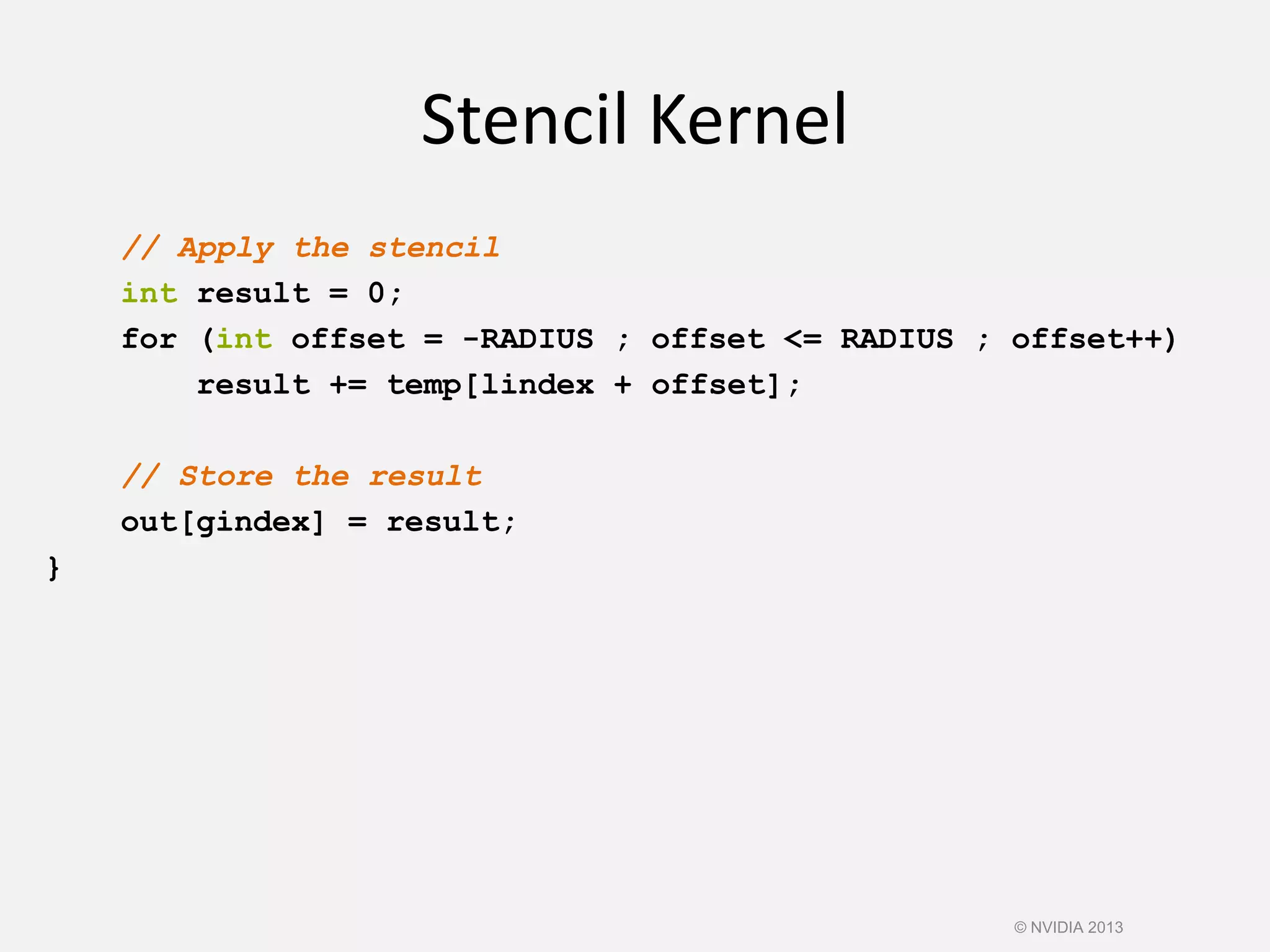 Stencil Kernel
// Apply the stencil
int result = 0;
for (int offset = -RADIUS ; offset <= RADIUS ; offset++)
result += temp[lindex + offset];
// Store the result
out[gindex] = result;
}
© NVIDIA 2013
 