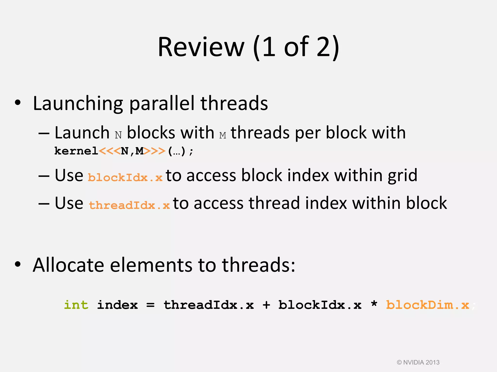 Review (1 of 2)
• Launching parallel threads
– Launch N blocks with M threads per block with
kernel<<<N,M>>>(…);
– Use blockIdx.x to access block index within grid
– Use threadIdx.x to access thread index within block
• Allocate elements to threads:
int index = threadIdx.x + blockIdx.x * blockDim.x;
© NVIDIA 2013
 