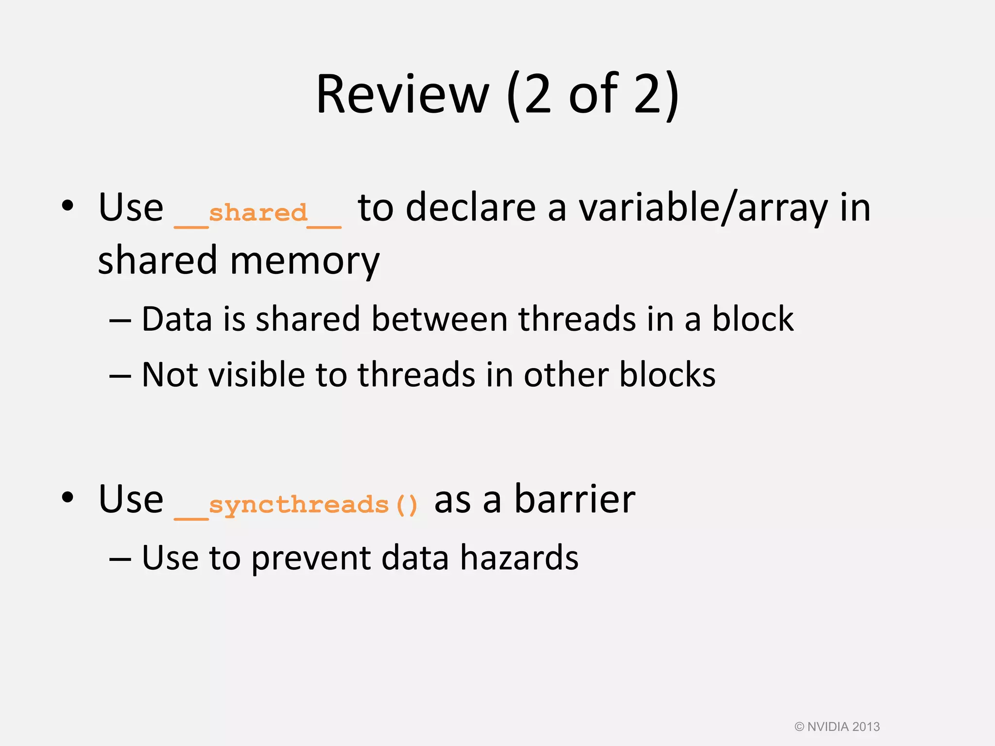 Review (2 of 2)
• Use __shared__ to declare a variable/array in
shared memory
– Data is shared between threads in a block
– Not visible to threads in other blocks
• Use __syncthreads() as a barrier
– Use to prevent data hazards
© NVIDIA 2013
 