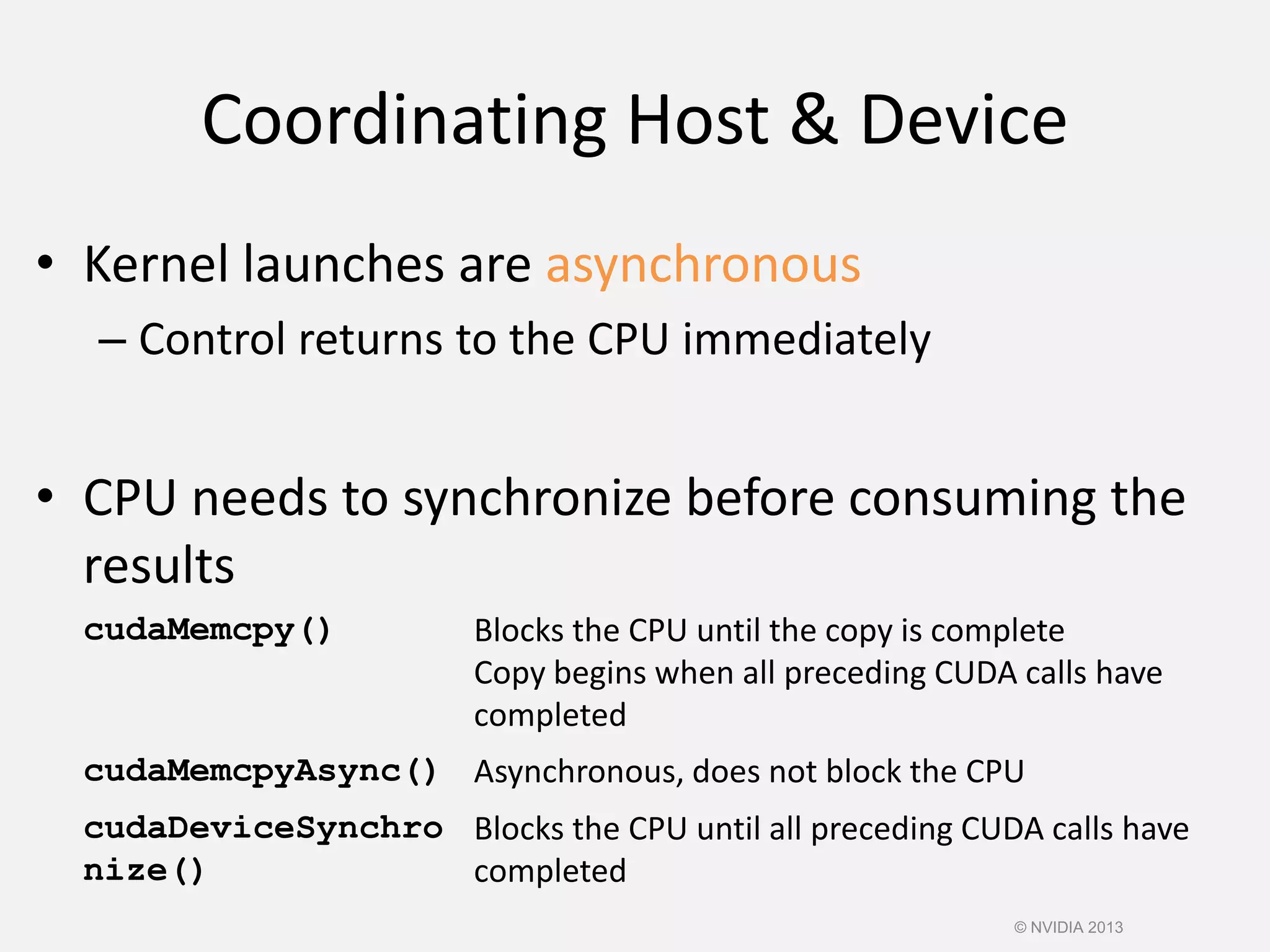 Coordinating Host & Device
• Kernel launches are asynchronous
– Control returns to the CPU immediately
• CPU needs to synchronize before consuming the
results
cudaMemcpy() Blocks the CPU until the copy is complete
Copy begins when all preceding CUDA calls have
completed
cudaMemcpyAsync() Asynchronous, does not block the CPU
cudaDeviceSynchro
nize()
Blocks the CPU until all preceding CUDA calls have
completed
© NVIDIA 2013
 