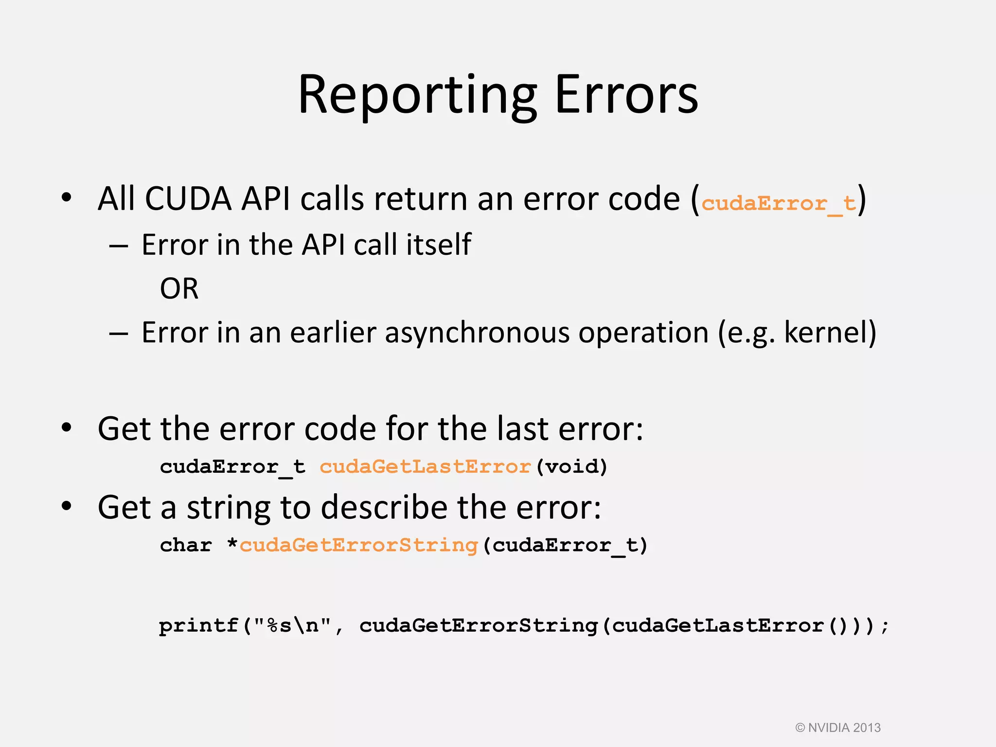 Reporting Errors
• All CUDA API calls return an error code (cudaError_t)
– Error in the API call itself
OR
– Error in an earlier asynchronous operation (e.g. kernel)
• Get the error code for the last error:
cudaError_t cudaGetLastError(void)
• Get a string to describe the error:
char *cudaGetErrorString(cudaError_t)
printf("%sn", cudaGetErrorString(cudaGetLastError()));
© NVIDIA 2013
 