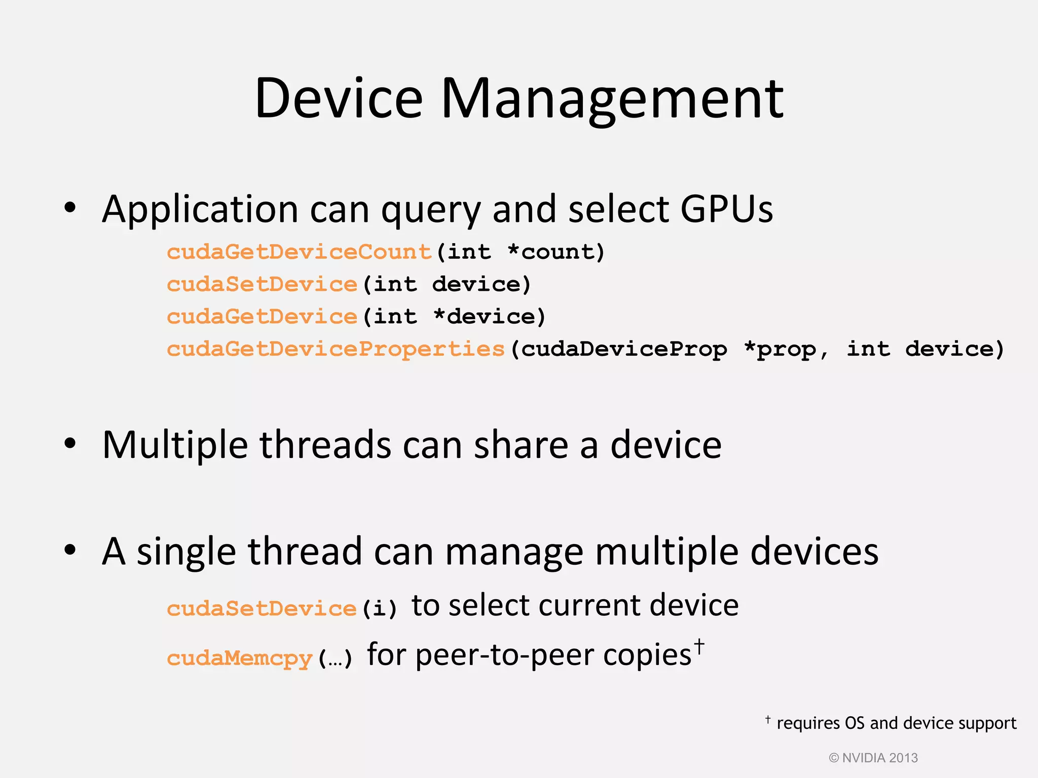 Device Management
• Application can query and select GPUs
cudaGetDeviceCount(int *count)
cudaSetDevice(int device)
cudaGetDevice(int *device)
cudaGetDeviceProperties(cudaDeviceProp *prop, int device)
• Multiple threads can share a device
• A single thread can manage multiple devices
cudaSetDevice(i) to select current device
cudaMemcpy(…) for peer-to-peer copies✝
✝ requires OS and device support
© NVIDIA 2013
 