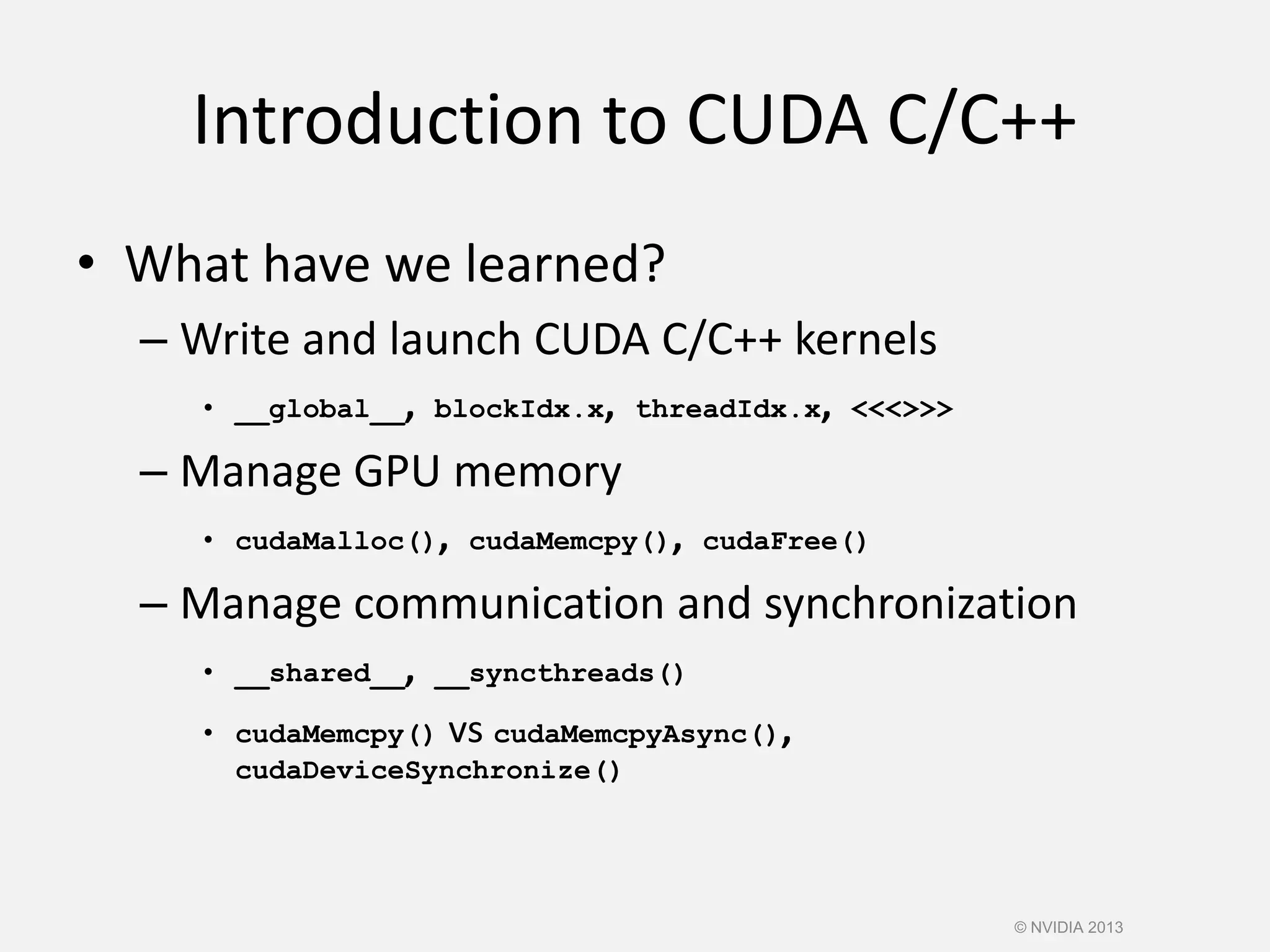 Introduction to CUDA C/C++
• What have we learned?
– Write and launch CUDA C/C++ kernels
• __global__, blockIdx.x, threadIdx.x, <<<>>>
– Manage GPU memory
• cudaMalloc(), cudaMemcpy(), cudaFree()
– Manage communication and synchronization
• __shared__, __syncthreads()
• cudaMemcpy() vs cudaMemcpyAsync(),
cudaDeviceSynchronize()
© NVIDIA 2013
 