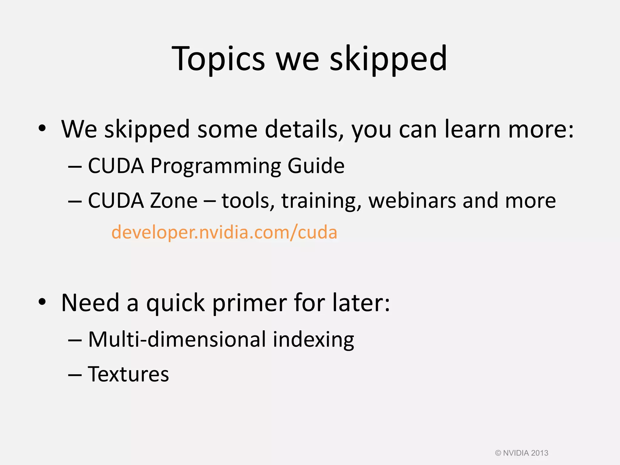 Topics we skipped
• We skipped some details, you can learn more:
– CUDA Programming Guide
– CUDA Zone – tools, training, webinars and more
developer.nvidia.com/cuda
• Need a quick primer for later:
– Multi-dimensional indexing
– Textures
© NVIDIA 2013
 