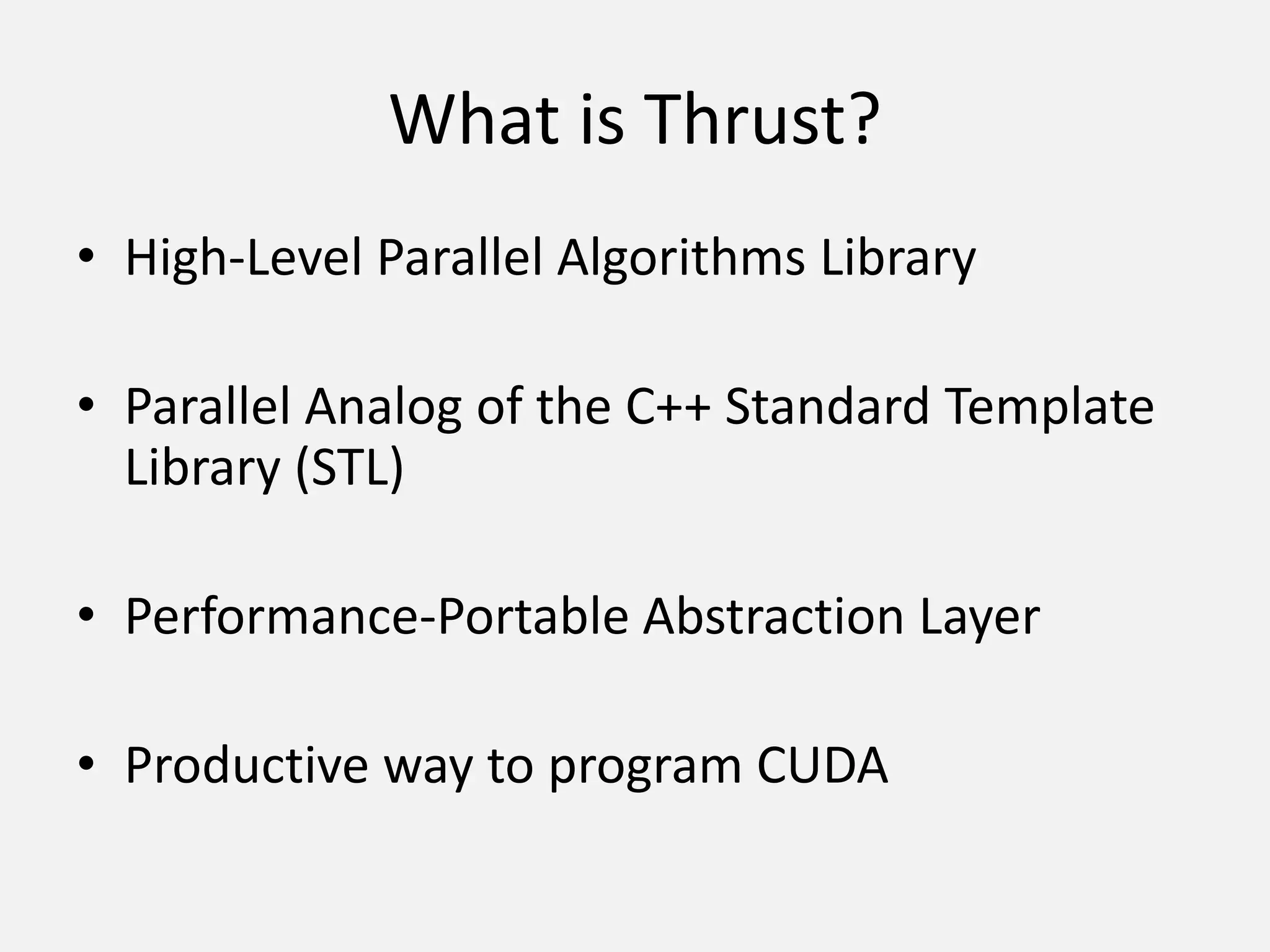 What is Thrust?
• High-Level Parallel Algorithms Library
• Parallel Analog of the C++ Standard Template
Library (STL)
• Performance-Portable Abstraction Layer
• Productive way to program CUDA
 