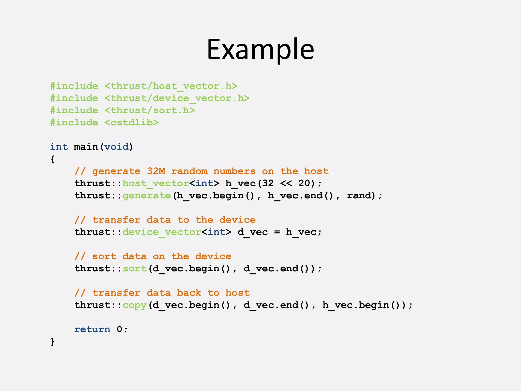 Example
#include <thrust/host_vector.h>
#include <thrust/device_vector.h>
#include <thrust/sort.h>
#include <cstdlib>
int main(void)
{
// generate 32M random numbers on the host
thrust::host_vector<int> h_vec(32 << 20);
thrust::generate(h_vec.begin(), h_vec.end(), rand);
// transfer data to the device
thrust::device_vector<int> d_vec = h_vec;
// sort data on the device
thrust::sort(d_vec.begin(), d_vec.end());
// transfer data back to host
thrust::copy(d_vec.begin(), d_vec.end(), h_vec.begin());
return 0;
}
 