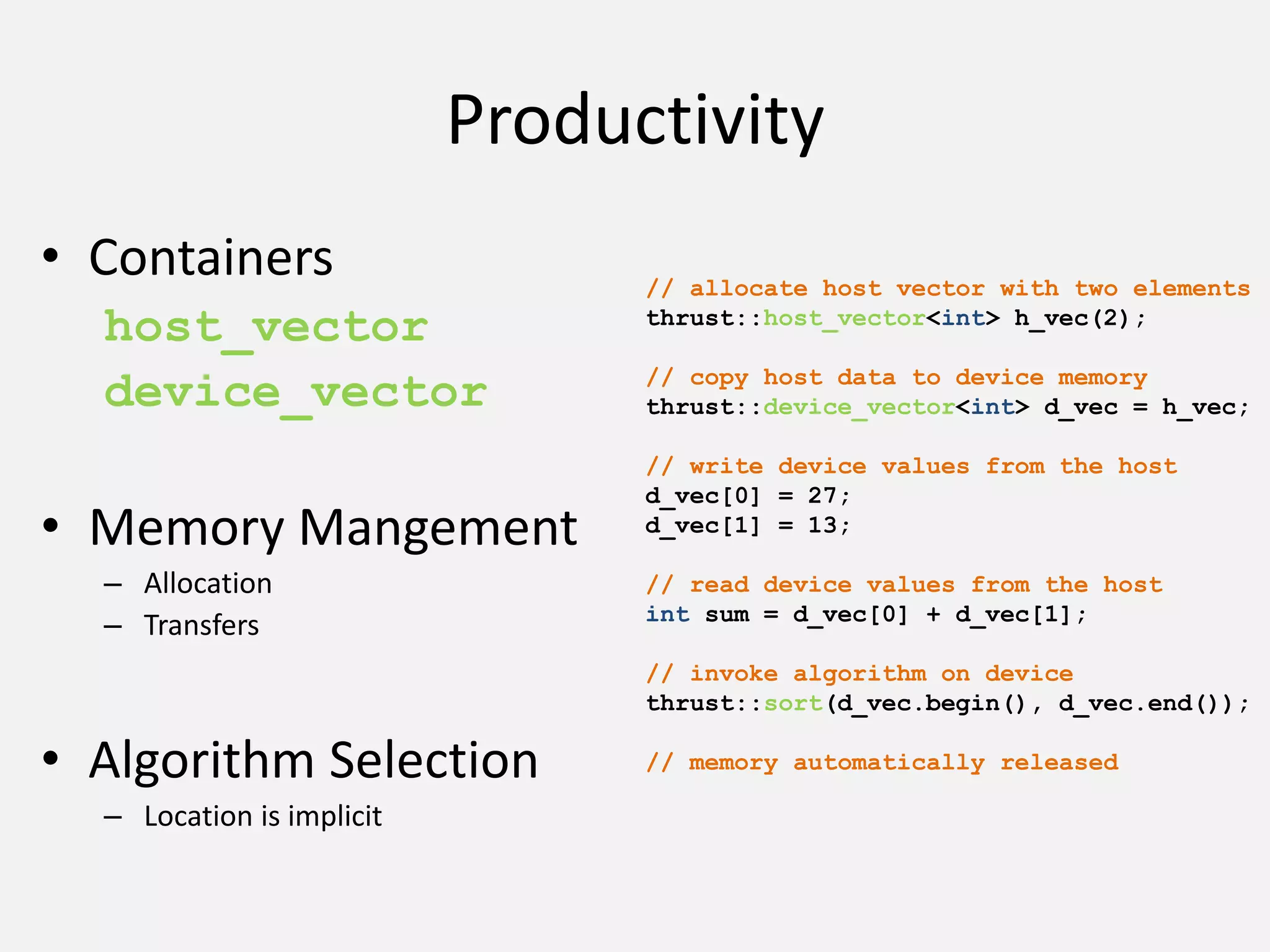 Productivity
• Containers
host_vector
device_vector
• Memory Mangement
– Allocation
– Transfers
• Algorithm Selection
– Location is implicit
// allocate host vector with two elements
thrust::host_vector<int> h_vec(2);
// copy host data to device memory
thrust::device_vector<int> d_vec = h_vec;
// write device values from the host
d_vec[0] = 27;
d_vec[1] = 13;
// read device values from the host
int sum = d_vec[0] + d_vec[1];
// invoke algorithm on device
thrust::sort(d_vec.begin(), d_vec.end());
// memory automatically released
 
