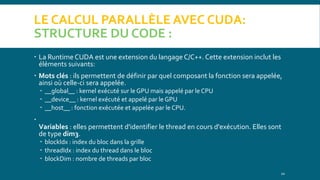 LE CALCUL PARALLÈLE AVEC CUDA:
STRUCTURE DU CODE :
 La Runtime CUDA est une extension du langage C/C++. Cette extension inclut les
éléments suivants:
 Mots clés : ils permettent de définir par quel composant la fonction sera appelée,
ainsi où celle-ci sera appelée.
 __global__ : kernel exécuté sur le GPU mais appelé par le CPU
 __device__ : kernel exécuté et appelé par le GPU
 __host__ : fonction exécutée et appelée par le CPU.

Variables : elles permettent d'identifier le thread en cours d'exécution. Elles sont
de type dim3.
 blockIdx : index du bloc dans la grille
 threadIdx : index du thread dans le bloc
 blockDim : nombre de threads par bloc
10
 