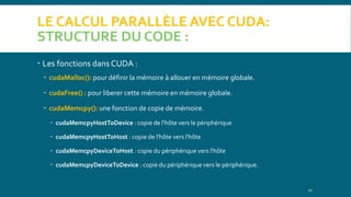 LE CALCUL PARALLÈLE AVEC CUDA:
STRUCTURE DU CODE :
 Les fonctions dans CUDA :
 cudaMalloc(): pour définir la mémoire à allouer en mémoire globale.
 cudaFree() : pour liberer cette mémoire en mémoire globale.
 cudaMemcpy(): une fonction de copie de mémoire.
 cudaMemcpyHostToDevice : copie de l'hôte vers le périphérique
 cudaMemcpyHostToHost : copie de l'hôte vers l'hôte
 cudaMemcpyDeviceToHost : copie du périphérique vers l'hôte
 cudaMemcpyDeviceToDevice : copie du périphérique vers le périphérique.
11
 
