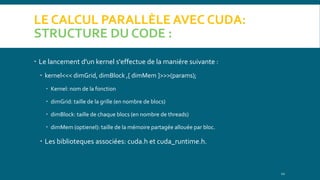 LE CALCUL PARALLÈLE AVEC CUDA:
STRUCTURE DU CODE :
 Le lancement d'un kernel s'effectue de la maniére suivante :
 kernel<<< dimGrid, dimBlock ,[ dimMem ]>>>(params);
 Kernel: nom de la fonction
 dimGrid: taille de la grille (en nombre de blocs)
 dimBlock: taille de chaque blocs (en nombre de threads)
 dimMem (optienel): taille de la mémoire partagée allouée par bloc.
 Les biblioteques associées: cuda.h et cuda_runtime.h.
12
 