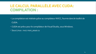 LE CALCUL PARALLÈLE AVEC CUDA:
COMPILATION :
 La compilation est réalisée grâce au compilateur NVCC, fournie dans le toolkit de
CUDA.
 CUDA est prévu pour le compilateur deVisual Studio, sousWindows.
 Sous Linux : nvcc mon_essai.cu
14
 