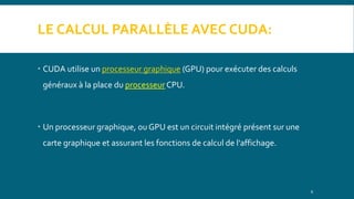 LE CALCUL PARALLÈLE AVEC CUDA:
 CUDA utilise un processeur graphique (GPU) pour exécuter des calculs
généraux à la place du processeur CPU.
 Un processeur graphique, ou GPU est un circuit intégré présent sur une
carte graphique et assurant les fonctions de calcul de l'affichage.
6
 
