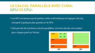 LE CALCUL PARALLÈLE AVEC CUDA:
GPUVS CPU:
• Les GPU ont beaucoup de petites unités arithmétiques et logiques (ALUs),
comparé à quelques plus grands sur le CPU.
• Cela permet de nombreux calculs parallèles, comme calculer une couleur
pour chaque pixel sur l'écran.
7
 