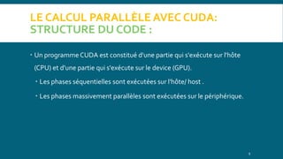 LE CALCUL PARALLÈLE AVEC CUDA:
STRUCTURE DU CODE :
 Un programme CUDA est constitué d'une partie qui s'exécute sur l'hôte
(CPU) et d'une partie qui s'exécute sur le device (GPU).
 Les phases séquentielles sont exécutées sur l'hôte/ host .
 Les phases massivement parallèles sont exécutées sur le périphérique.
9
 