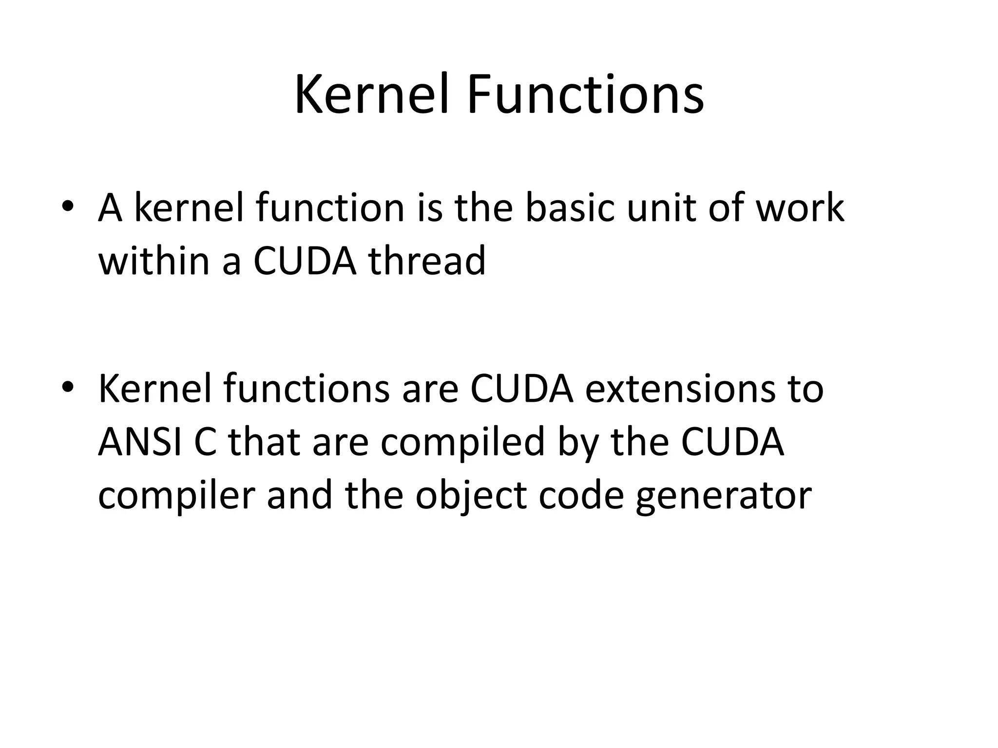 Kernel Functions
• A kernel function is the basic unit of work
within a CUDA thread
• Kernel functions are CUDA extensions to
ANSI C that are compiled by the CUDA
compiler and the object code generator
 